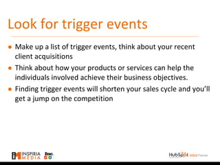 Look for trigger events
● Make up a list of trigger events, think about your recent
client acquisitions
● Think about how your products or services can help the
individuals involved achieve their business objectives.
● Finding trigger events will shorten your sales cycle and you’ll
get a jump on the competition
 
