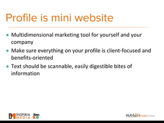 Profile is mini website
● Multidimensional marketing tool for yourself and your
company
● Make sure everything on your profile is client-focused and
benefits-oriented
● Text should be scannable, easily digestible bites of
information
 