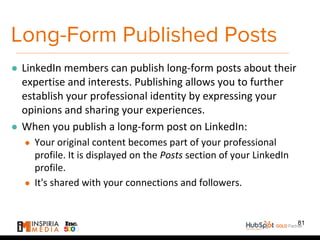 Long-Form Published Posts
● LinkedIn members can publish long-form posts about their
expertise and interests. Publishing allows you to further
establish your professional identity by expressing your
opinions and sharing your experiences.
● When you publish a long-form post on LinkedIn:
● Your original content becomes part of your professional
profile. It is displayed on the Posts section of your LinkedIn
profile.
● It's shared with your connections and followers.
81
 