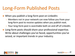 Long-Form Published Posts
● When you publish a long-form post on LinkedIn:
○ Members not in your network can now follow you from your
long-form post to receive updates when you publish next.
○ Your long-form post is searchable both on and off of LinkedIn.
● Long-form posts should share your professional expertise.
Write about challenges you've faced, opportunities you've
seized, or important trends in your industry.
82
 