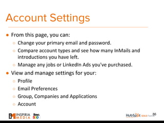 Account Settings
● From this page, you can:
○ Change your primary email and password.
○ Compare account types and see how many InMails and
introductions you have left.
○ Manage any jobs or LinkedIn Ads you've purchased.
● View and manage settings for your:
○ Profile
○ Email Preferences
○ Group, Companies and Applications
○ Account
86
 