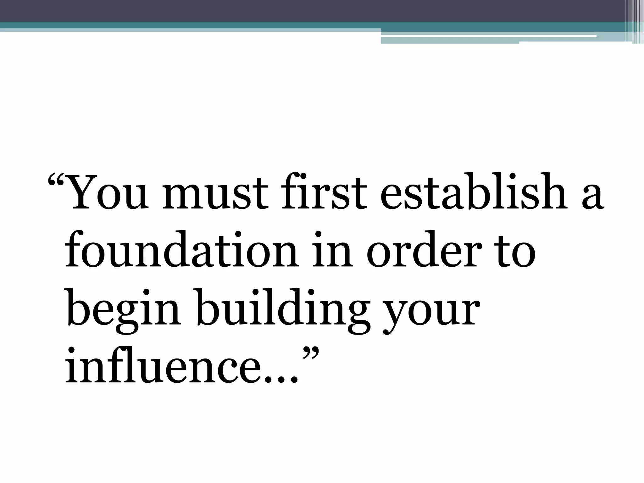 “You must first establish a
 foundation in order to
 begin building your
 influence...”
 