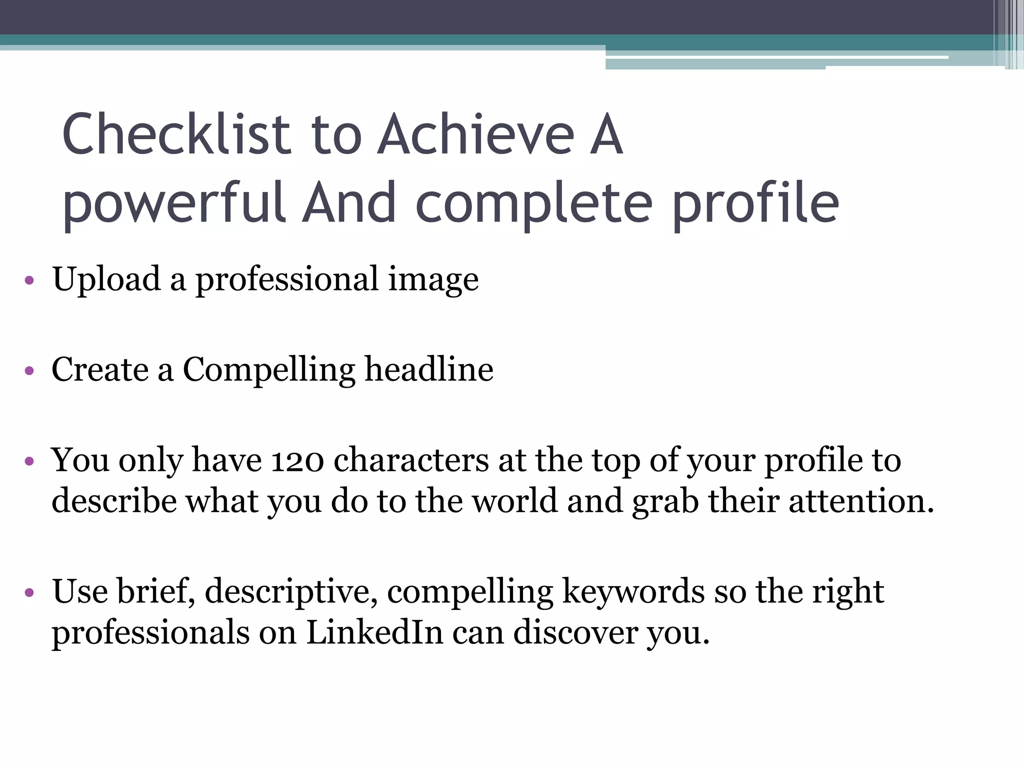 Checklist to Achieve A
  powerful And complete profile
• Upload a professional image

• Create a Compelling headline

• You only have 120 characters at the top of your profile to
  describe what you do to the world and grab their attention.

• Use brief, descriptive, compelling keywords so the right
  professionals on LinkedIn can discover you.
 
