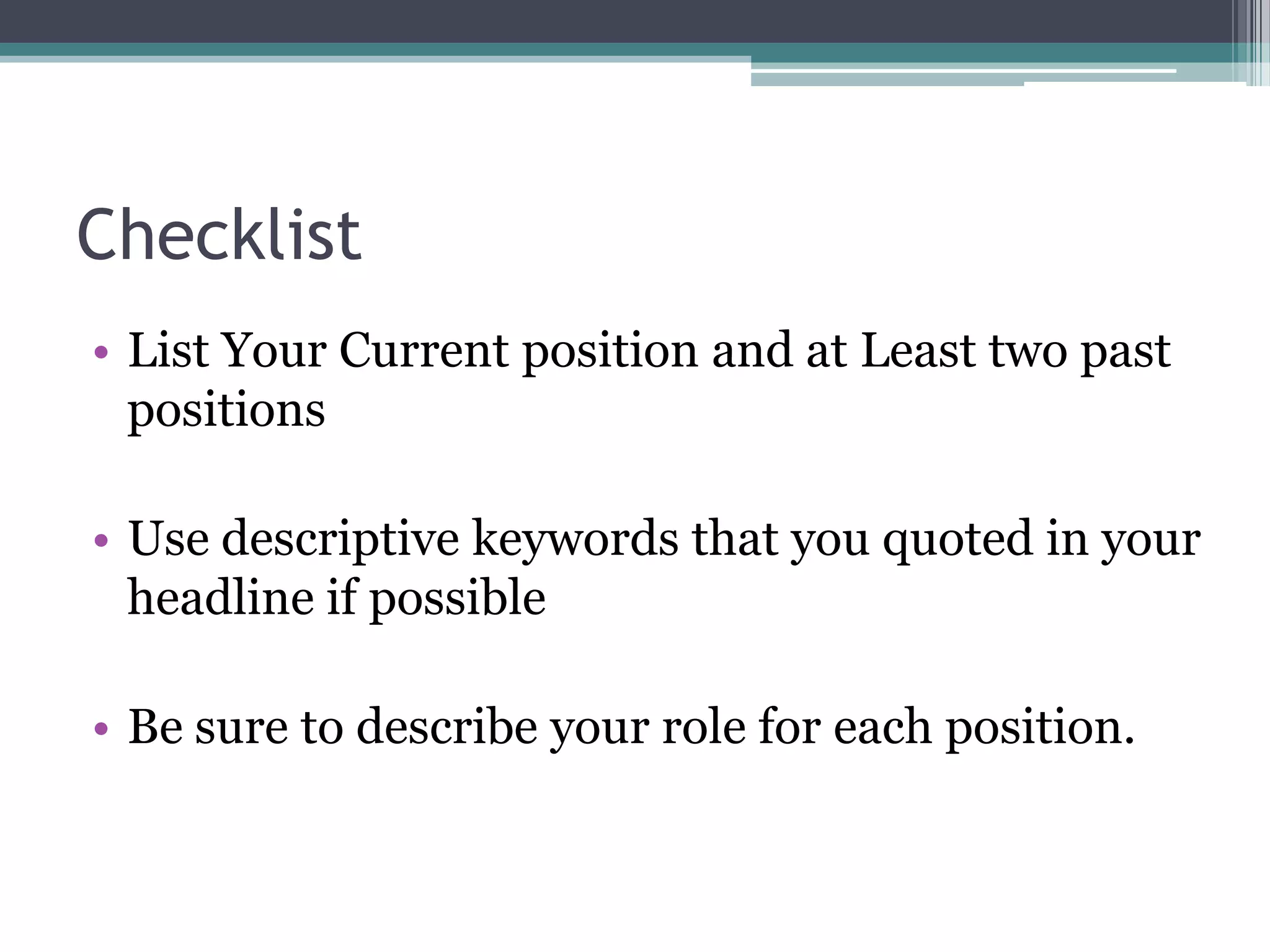 Checklist
• List Your Current position and at Least two past
  positions

• Use descriptive keywords that you quoted in your
  headline if possible

• Be sure to describe your role for each position.
 