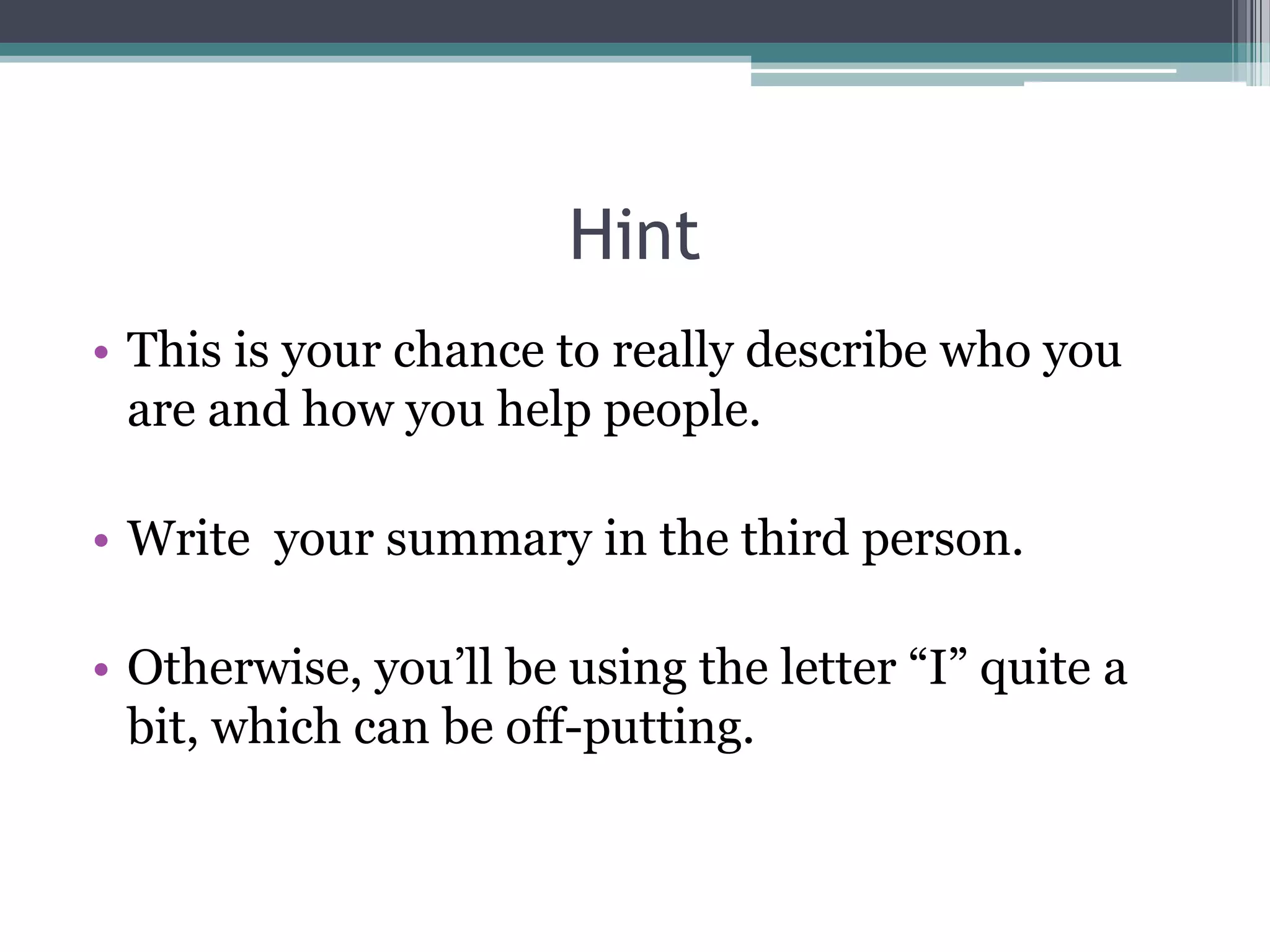 Hint
• This is your chance to really describe who you
  are and how you help people.

• Write your summary in the third person.

• Otherwise, you’ll be using the letter “I” quite a
  bit, which can be off-putting.
 