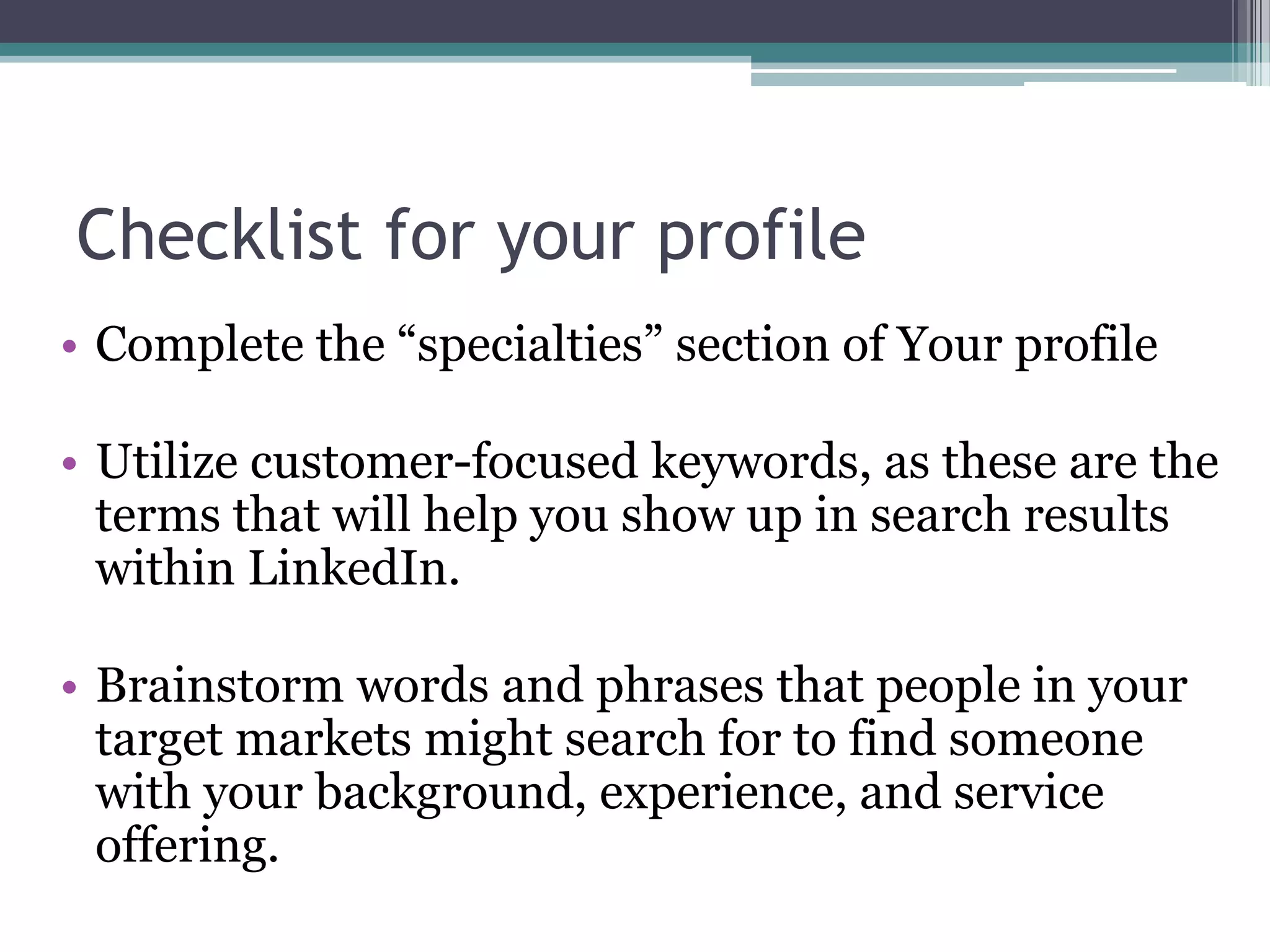 Checklist for your profile
• Complete the “specialties” section of Your profile

• Utilize customer-focused keywords, as these are the
  terms that will help you show up in search results
  within LinkedIn.

• Brainstorm words and phrases that people in your
  target markets might search for to find someone
  with your background, experience, and service
  offering.
 