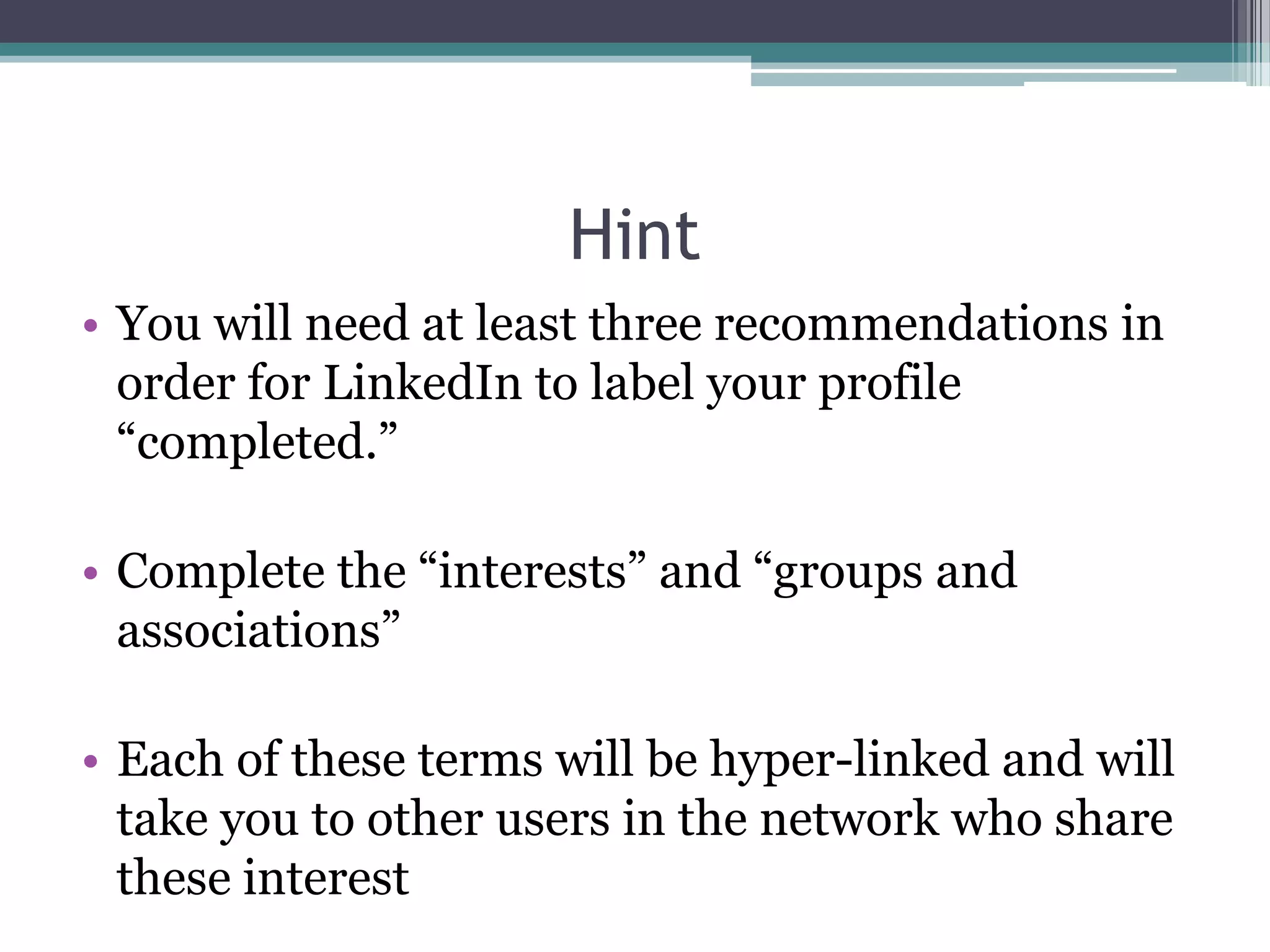 Hint
• You will need at least three recommendations in
  order for LinkedIn to label your profile
  “completed.”

• Complete the “interests” and “groups and
  associations”

• Each of these terms will be hyper-linked and will
  take you to other users in the network who share
  these interest
 