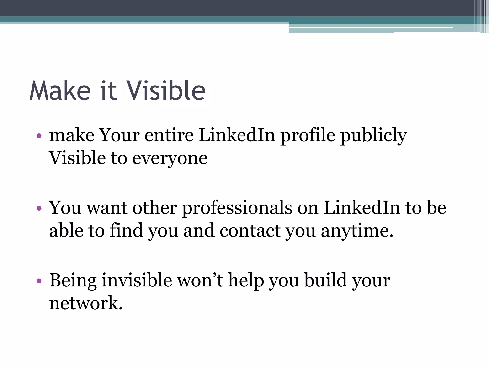 Make it Visible
• make Your entire LinkedIn profile publicly
  Visible to everyone

• You want other professionals on LinkedIn to be
  able to find you and contact you anytime.

• Being invisible won’t help you build your
  network.
 