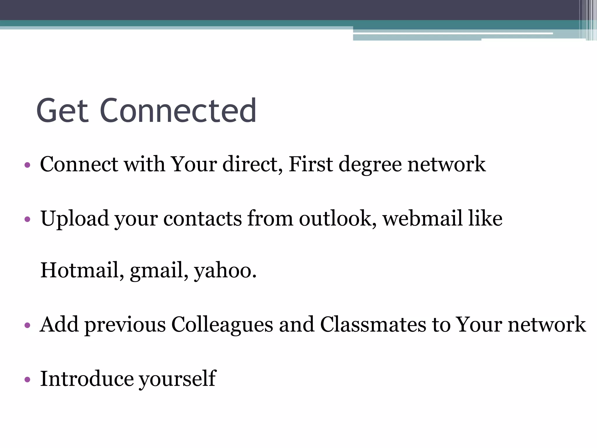 Get Connected
• Connect with Your direct, First degree network

• Upload your contacts from outlook, webmail like

 Hotmail, gmail, yahoo.

• Add previous Colleagues and Classmates to Your network

• Introduce yourself
 