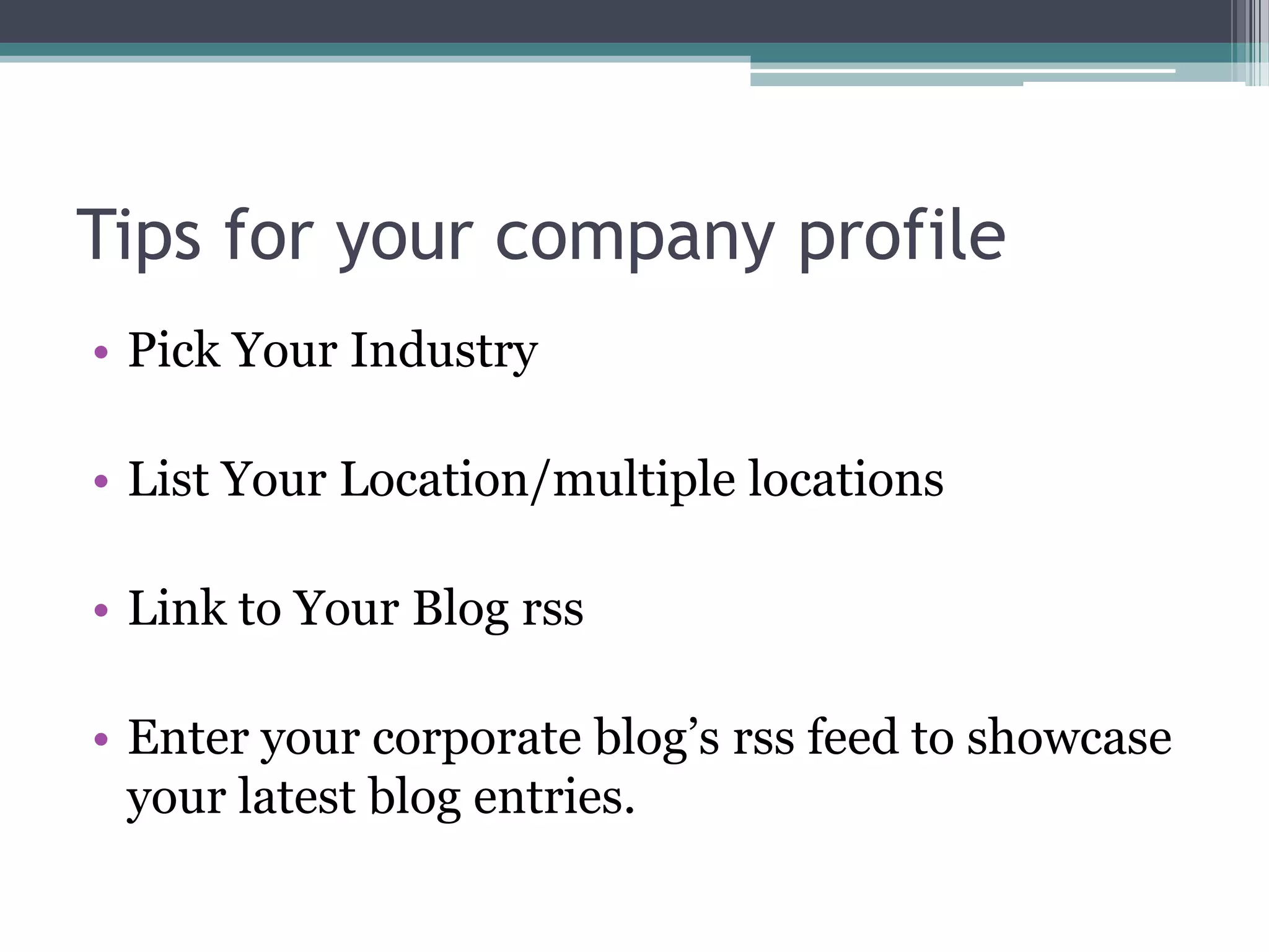 Tips for your company profile
• Pick Your Industry

• List Your Location/multiple locations

• Link to Your Blog rss

• Enter your corporate blog’s rss feed to showcase
  your latest blog entries.
 