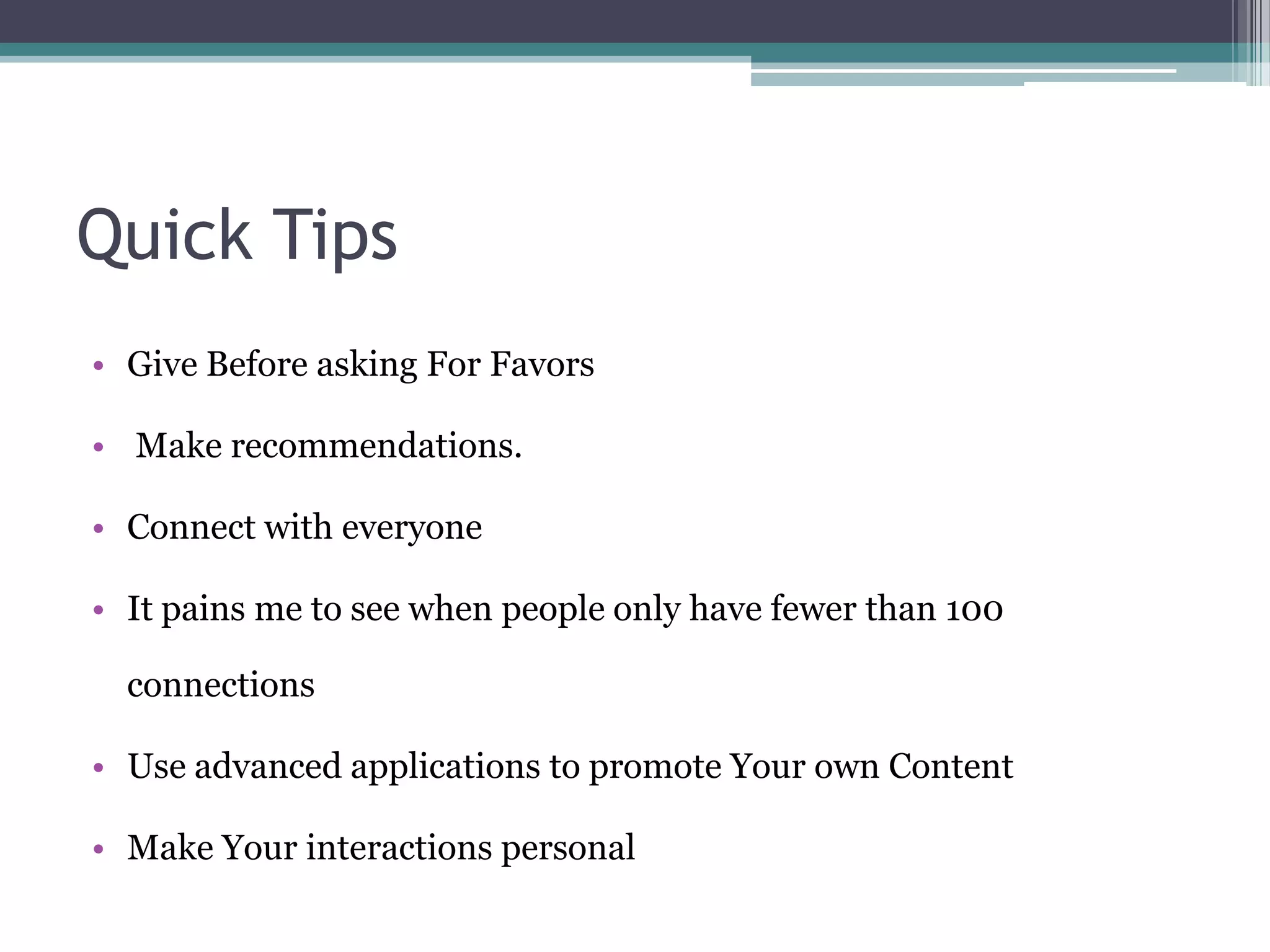Quick Tips
• Give Before asking For Favors

• Make recommendations.

• Connect with everyone

• It pains me to see when people only have fewer than 100

  connections

• Use advanced applications to promote Your own Content

• Make Your interactions personal
 
