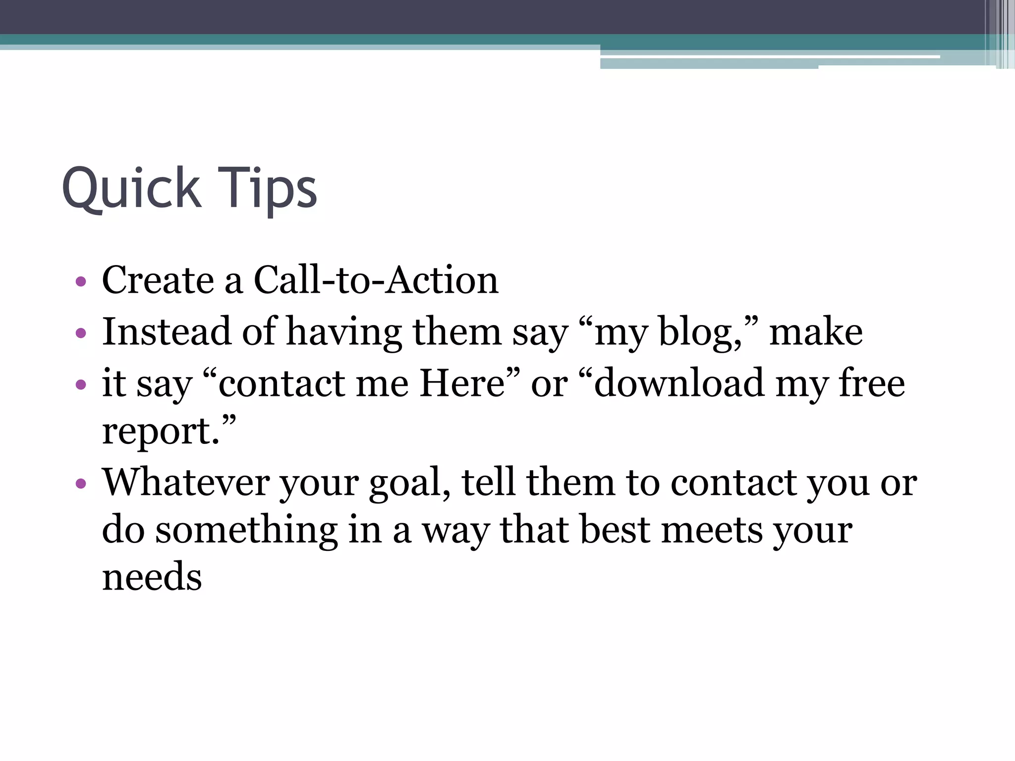 Quick Tips
• Create a Call-to-Action
• Instead of having them say “my blog,” make
• it say “contact me Here” or “download my free
  report.”
• Whatever your goal, tell them to contact you or
  do something in a way that best meets your
  needs
 
