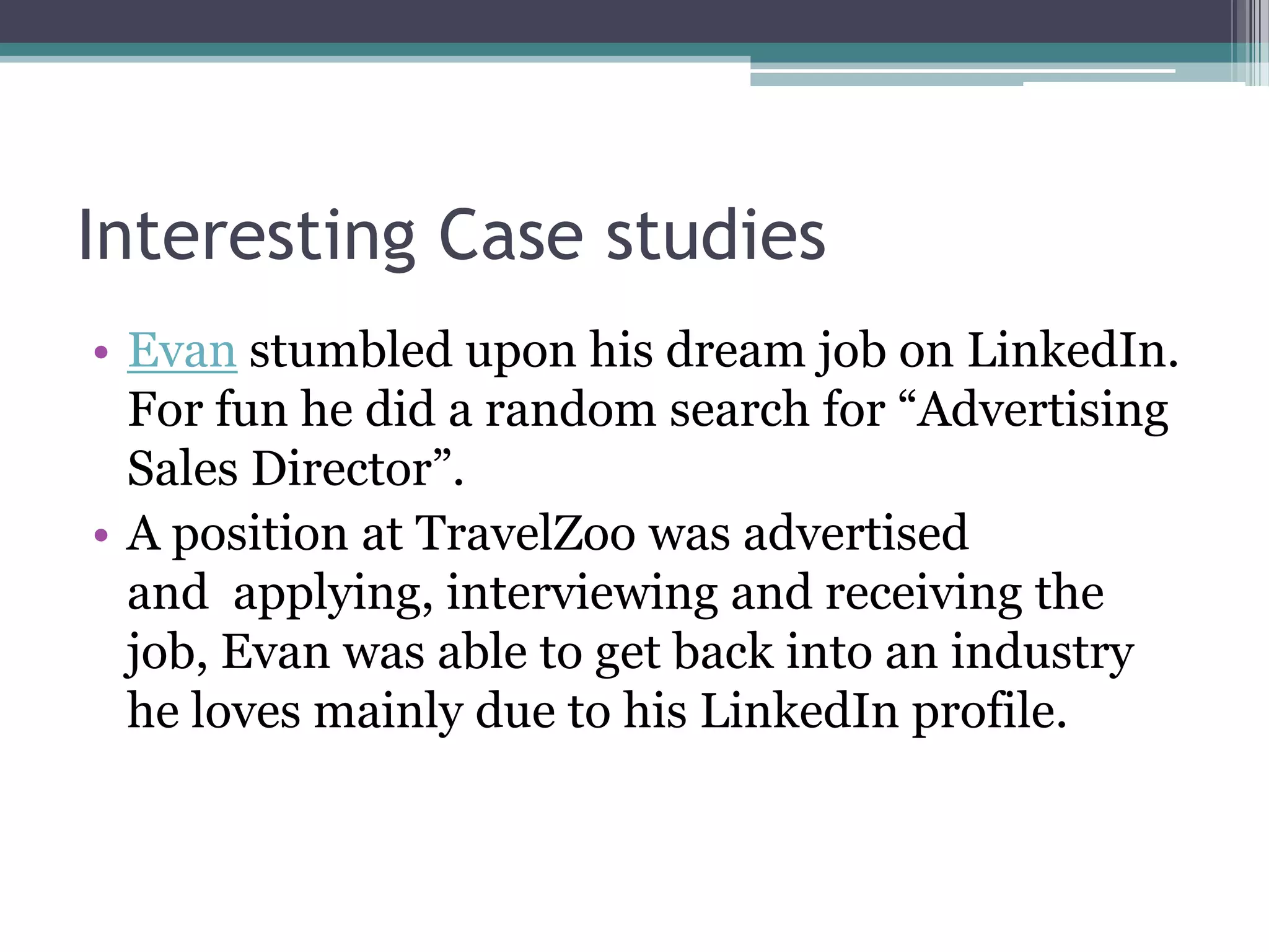 Interesting Case studies
• Evan stumbled upon his dream job on LinkedIn.
  For fun he did a random search for “Advertising
  Sales Director”.
• A position at TravelZoo was advertised
  and applying, interviewing and receiving the
  job, Evan was able to get back into an industry
  he loves mainly due to his LinkedIn profile.
 
