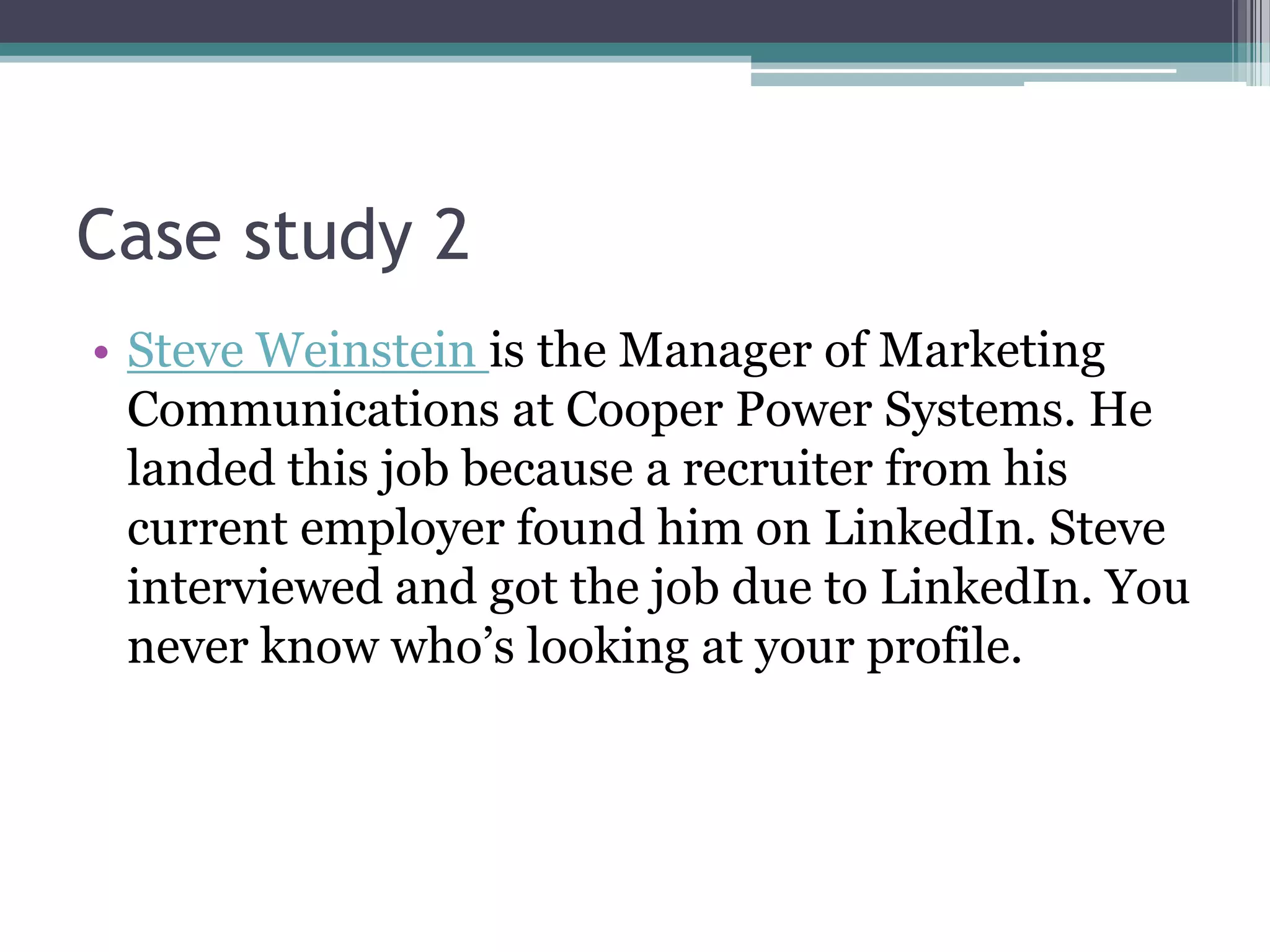Case study 2
• Steve Weinstein is the Manager of Marketing
  Communications at Cooper Power Systems. He
  landed this job because a recruiter from his
  current employer found him on LinkedIn. Steve
  interviewed and got the job due to LinkedIn. You
  never know who’s looking at your profile.
 
