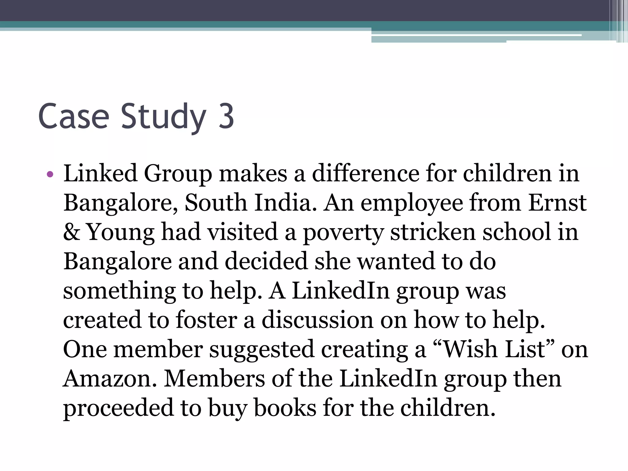 Case Study 3
• Linked Group makes a difference for children in
  Bangalore, South India. An employee from Ernst
  & Young had visited a poverty stricken school in
  Bangalore and decided she wanted to do
  something to help. A LinkedIn group was
  created to foster a discussion on how to help.
  One member suggested creating a “Wish List” on
  Amazon. Members of the LinkedIn group then
  proceeded to buy books for the children.
 