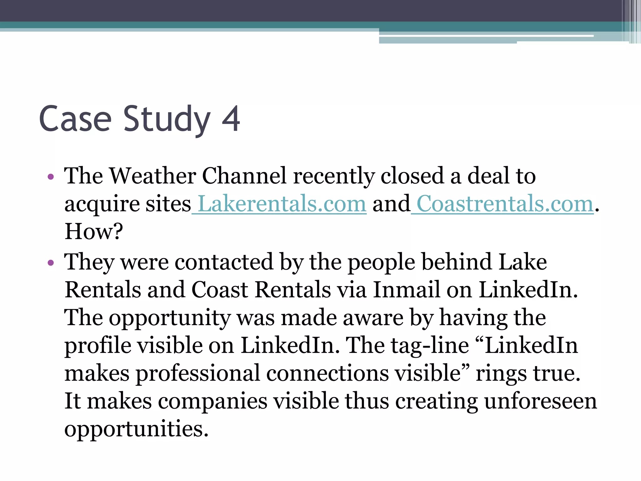 Case Study 4
• The Weather Channel recently closed a deal to
  acquire sites Lakerentals.com and Coastrentals.com.
  How?
• They were contacted by the people behind Lake
  Rentals and Coast Rentals via Inmail on LinkedIn.
  The opportunity was made aware by having the
  profile visible on LinkedIn. The tag-line “LinkedIn
  makes professional connections visible” rings true.
  It makes companies visible thus creating unforeseen
  opportunities.
 
