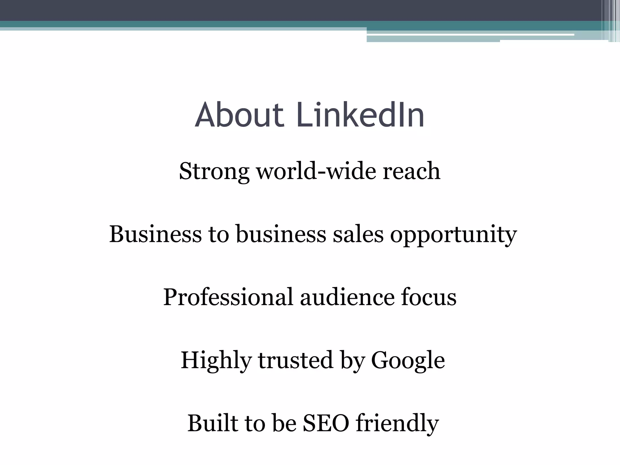 About LinkedIn
      Strong world-wide reach

Business to business sales opportunity

     Professional audience focus

      Highly trusted by Google

       Built to be SEO friendly
 