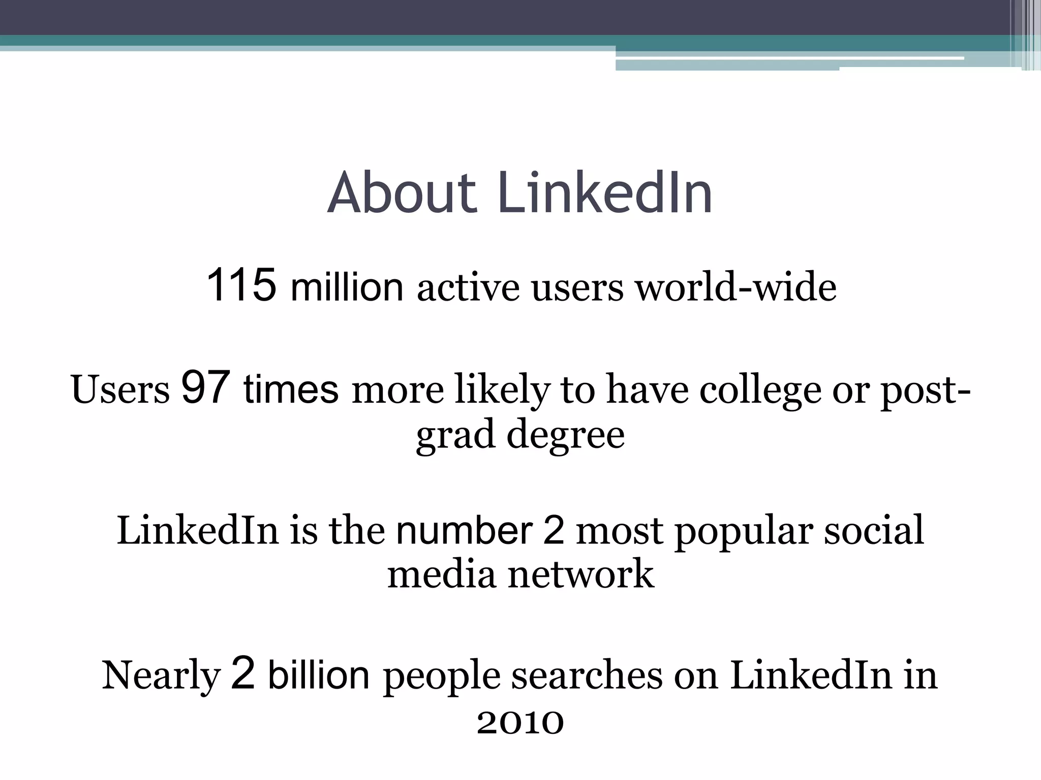 About LinkedIn
       115 million active users world-wide

Users 97 times more likely to have college or post-
                 grad degree

  LinkedIn is the number 2 most popular social
                 media network

 Nearly 2 billion people searches on LinkedIn in
                      2010
 