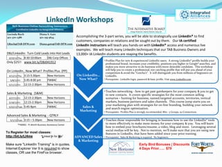LinkedIn Workshops
                                                        Accomplishing the 3-part series, you will be able to strategically use LinkedIn® to find
                                                        customers, companies or relations and be sought out by them. Our IA certified
                                                        LinkedIn instructors will teach you hands-on with LinkedIn® access and numerous live
                                                        examples. We will teach many LinkedIn techniques that our TAB Business Owners and
DBJ/LinkedIn: Turn Cold Leads into Hot Leads            13,000+ IA LinkedIn students are reaping the benefits.
  4/19/12 Thu    8:30-10:00am        DBJ Corp Offices
                                                                           • Profiles Plus for new & experienced LinkedIn users. A strong LinkedIn® profile builds your
Only $25!! www.bit.ly/DBJ041912                                              professional brand, increases your credibility, positions you higher in Google® searches, and
                                                                             makes you more attractive to do business with/more desirable candidate. This workshop
On LinkedIn…Now What? Profiles Plus (PP)                                     will help you to create a professional, eye catching profile that will put you ahead of your
                                                                             competition & avoid the “Gotcha’s”. It will distinguish you from millions of beginners on
  4/12/12 Thu    3:15-5:30pm         New Horizons        On LinkedIn…        LinkedIn.
   5/8/12 Fri    5:45-8:00 pm        FWBAC                Now What?        • Prerequisite: LinkedIn login, password & basic profile. Visit www.LinkedIn.com

  5/11/12 Fri    12:15-2:30pm        New Horizons

                                                                           • Teaches networking - how to get past gatekeepers for your company & you to get
Sales & Marketing (S&M)                                                      to new contacts. It covers specific strategies for the most common selling
  4/27/12 Fri  12:15-2:30pm          New Horizons                            scenarios – hunting for business, named/targeted accounts, territories, vertical
  5/18/12 Fri  12:15-2:30pm          New Horizons                            markets, business partners and sales channels. This course jump starts you on
                                                                             your marketing plan with strategies for on-line branding, building your network
  5/22/12 Tues 5:45-8pm              FWBAC                 Sales &           and search engine optimization.
                                                          Marketing        • Prerequisite: Profiles Plus is strongly recommended, Min: 5 Groups, 50 Connections
Advanced Sales & Marketing - QTRLY
   5/1/12 Tues   3:15 – 5:30pm       New Horizons                          • Teaches those responsible for bringing in business how to use the LinkedIn® tools
          *FWBAC: Ft.Worth Business Assistance Center                        to more effectively to make more money for your company & you. You will learn
                                                                             how to embed your brochures/resume, a video, blog and more. Leveraging several
                                                                             social medias will be key. Not to mention, we’ll make sure that you are using new
To Register for most classes:                                                features in LinkedIn, that have been added since your prior training.
http://bit.ly/LI4me    “Linked In for Me”               ADVANCED Sales     • Prerequisite: Sales & Marketing is required. No beginners.
                                                          & Marketing
Make sure "LinkedIn Training" is in quotes.                                                                Early Bird Bonuses / Discounts
Internet Explorer Ver 9 is required to show                                                                4 Days Prior….. $79
classes, OR use the FireFox browser.
 