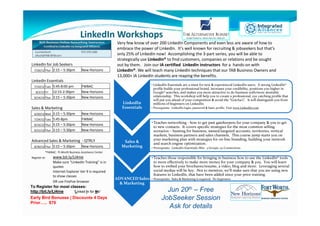 LinkedIn Workshops
                                                         Very few know of over 200 LinkedIn Components and even less are aware of how to
                                                         embrace the power of LinkedIn. It’s well known for recruiting & jobseekers but that’s
                                                         only 25% of LinkedIn now! Accomplishing the 3-part series, you will be able to
                                                         strategically use LinkedIn® to find customers, companies or relations and be sought
LinkedIn for Job Seekers                                 out by them. Join our IA certified LinkedIn instructors for a hands-on with
  7/26/12 Thur   2:15 – 5:30pm        New Horizons       LinkedIn®. We will teach many LinkedIn techniques that our TAB Business Owners and
                                                         13,000+ IA LinkedIn students are reaping the benefits.
LinkedIn Essentials
               5:45-8:00 pm           FWBAC                                • LinkedIn Essentials are a must for new & experienced LinkedIn users. A strong LinkedIn®
  7/10/12 Tues
                                                                             profile builds your professional brand, increases your credibility, positions you higher in
   8/2/12 Fri  12:15-2:30pm           New Horizons                           Google® searches, and makes you more attractive to do business with/more desirable
  9/14/12 Thur 3:15 – 5:30pm          New Horizons                           relationship. This workshop will help you to create a professional, eye catching profile that
                                                                             will put you ahead of your competition & avoid the “Gotcha’s”. It will distinguish you from
                                                           LinkedIn          millions of beginners on LinkedIn.
Sales & Marketing                                          Essentials      • Prerequisite: LinkedIn login, password & basic profile. Visit www.LinkedIn.com

  6/20/12 Wed  3:15 – 5:30pm          New Horizons
  7/24/12 Tues 5:45-8pm               FWBAC
                                                                           • Teaches networking - how to get past gatekeepers for your company & you to get
  8/16/12 Thur 3:15 – 5:30pm          New Horizons
                                                                             to new contacts. It covers specific strategies for the most common selling
  9/21/12 Thur 3:15 – 5:30pm          New Horizons                           scenarios – hunting for business, named/targeted accounts, territories, vertical
                                                                             markets, business partners and sales channels. This course jump starts you on
Advanced Sales & Marketing - QTRLY                                           your marketing plan with strategies for on-line branding, building your network
                                                            Sales &          and search engine optimization.
  8/30/12 Thur   3:15 – 5:30pm        New Horizons         Marketing       • Prerequisite: LinkedIn Essentials; Min: 5 Groups, 50 Connections
           *FWBAC: Ft.Worth Business Assistance Center
Register at:     www.bit.ly/LI4me                                          • Teaches those responsible for bringing in business how to use the LinkedIn® tools
                 Make sure "LinkedIn Training" is in                         to more effectively to make more money for your company & you. You will learn
                 quotes                                                      how to embed your brochures/resume, a video, blog and more. Leveraging several
                 Internet Explorer Ver 9 is required                         social medias will be key. Not to mention, we’ll make sure that you are using new
                 to show classes                                             features in LinkedIn, that have been added since your prior training.
                                                         ADVANCED Sales    • Prerequisite: Sales & Marketing is required. No beginners.
                 OR use FireFox browser                    & Marketing
To Register for most classes:
http://bit.ly/LI4me    “Linked In for Me”                                           Jun 20th – Free
Early Bird Bonuses / Discounts 4 Days                                             JobSeeker Session
Prior….. $79
                                                                                    Ask for details
 