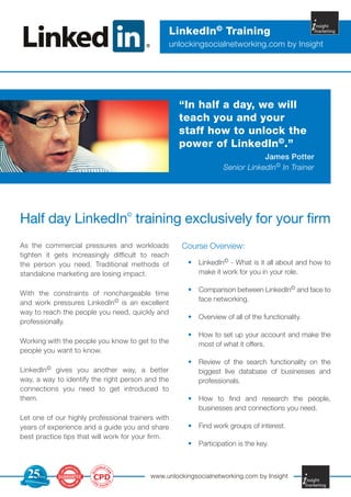 LinkedIn© Training
                                                   unlockingsocialnetworking.com by Insight




                                                     “In half a day, we will
                                                     teach you and your
                                                     staff how to unlock the
                                                     power of LinkedIn©.”
                                                                               James Potter
                                                                   Senior LinkedIn© In Trainer




Half day LinkedIn© training exclusively for your firm
As the commercial pressures and workloads             Course Overview:
tighten it gets increasingly difficult to reach
the person you need. Traditional methods of            •	 LinkedIn© - What is it all about and how to
standalone marketing are losing impact.                   make it work for you in your role.

                                                       •	 Comparison between LinkedIn© and face to
With the constraints of nonchargeable time
                                                          face networking.
and work pressures LinkedIn© is an excellent
way to reach the people you need, quickly and
                                                       •	 Overview of all of the functionality.
professionally.
                                                       •	 How to set up your account and make the
Working with the people you know to get to the            most of what it offers.
people you want to know.
                                                       •	 Review of the search functionality on the
LinkedIn© gives you another way, a better                 biggest live database of businesses and
way, a way to identify the right person and the           professionals.
connections you need to get introduced to
them.                                                  •	 How to find and research the people,
                                                          businesses and connections you need.
Let one of our highly professional trainers with
years of experience and a guide you and share          •	 Find work groups of interest.
best practice tips that will work for your firm.
                                                       •	 Participation is the key.


                              IBLE F


   25
                            IG
                                   O
                       EL




                        CPD                www.unlockingsocialnetworking.com by Insight
                                    R




                Yrs
 TRUSTED F
                        P
                                       S




           OR
                       C




                OVER
                            D
                                  T




                                POIN
 