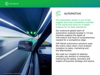 AUTOMOTIVE
The automotive sector is one of the
biggest and most competitive markets
in the world and relies on in-depth
analysis for its daily operations.
Our extensive global team of
automotive analysts located in 15 key
markets supplies the depth of
information and level of comprehension
needed for a competitive edge.
IHS Markit automotive solutions span
the entire value chain, from product
inception to sales, marketing and
the aftermarket.
We scale our insights to address
virtually any domain or enterprise,
improving the speed, accuracy and
impact of business strategy and tactics.
© 2016 IHS Markit. All Rights Reserved.
 