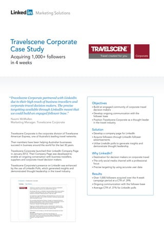 Marketing Solutions




Travelscene Corporate
Case Study
 Acquiring 1,000+ followers
 in 4 weeks




“ Travelscene Corporate partnered with LinkedIn
  due to their high reach of business travellers and              Objectives
  corporate travel decision makers. The precise                   • Build an engaged community of corporate travel
  targetting available through LinkedIn meant that                  decision makers
  we could build an engaged follower base.”                       • Develop ongoing communication with the
                                                                    follower base
 Naomi McMullen                                                   • Position Travelscene Corporate as a thought leader
 Marketing Manager, Travelscene Corporate                           in the travel industry

                                                                  Solution
 Travelscene Corporate is the corporate division of Travelscene   • Develop    a company page for LinkedIn
 American Express, one of Australia’s leading travel networks.    • Acquire   followers through LinkedIn follower
                                                                    advertisements
 Their members have been helping Australian businesses            • Utilise LinekdIn polls to generate insights and
 succeed in business around the world for the last 30 years.        demonstrate thought leadership
 Travelscene Corporate launched their LinkedIn Company Page
 in January 2012. Their Company Page was developed to             Why LinkedIn?
 enable an ongoing conversation with business travellers,         • Destination for decision makers on corporate travel
 suppliers and corporate travel decision makers.                  • The only social media channel with a professional
                                                                    focus
 Travelscene Corporate’s presence on LinkedIn was enhanced
                                                                  • Precise targeting by using accurate user data
 by the use of LinkedIn Polls, which generated insights and
 demonstrated thought leadership in the travel industry.
                                                                  Results
                                                                  • Over 1,000 followers acquired over the 4-week
                                                                    campaign period at a CTR of .39%
                                                                  • Ongoing communication with the follower base
                                                                  • Average CTR of .31% for LinkedIn polls
 