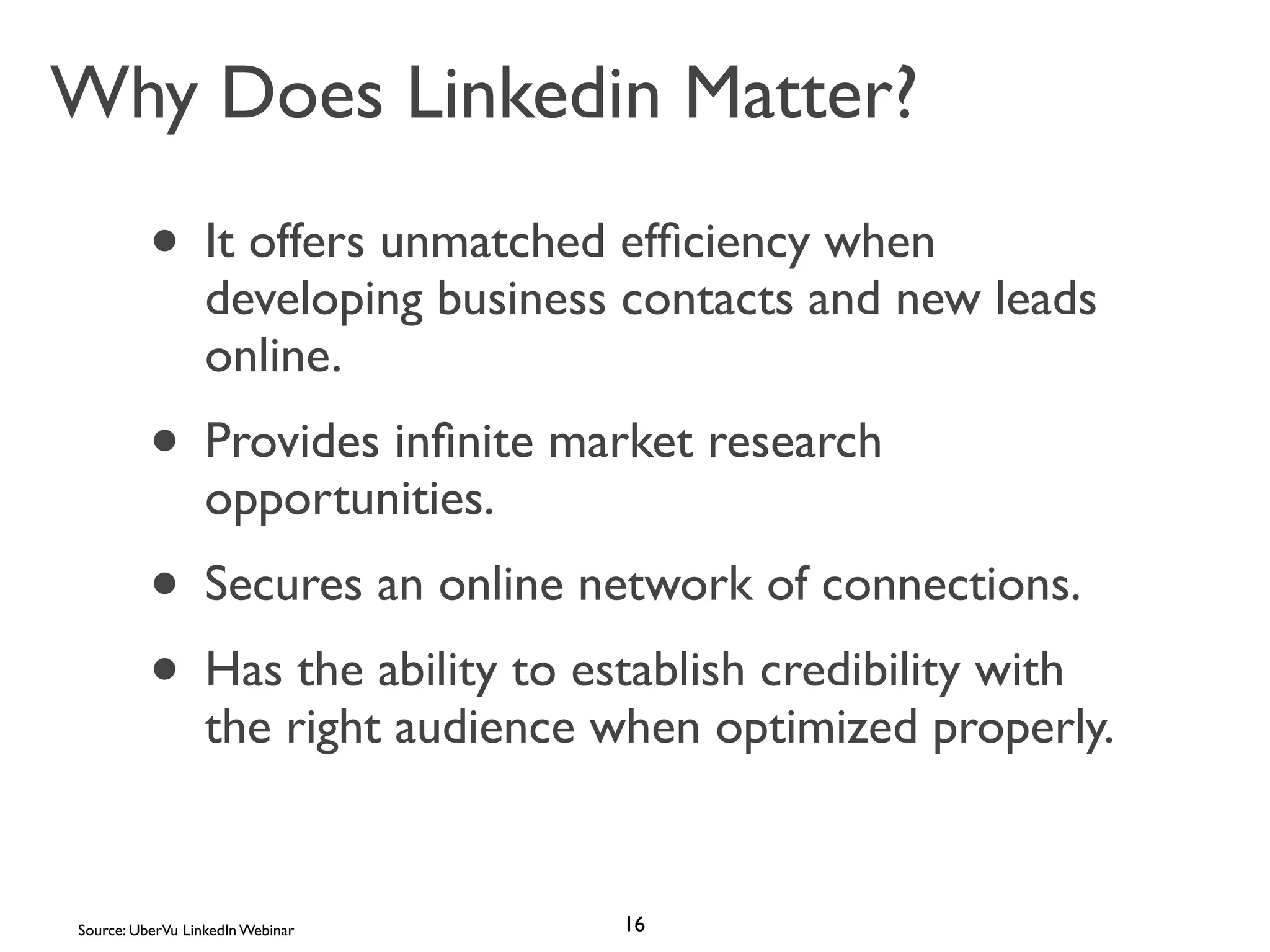 Why Does Linkedin Matter?

• It offers unmatched efﬁciency when

developing business contacts and new leads
online.

• Provides inﬁnite market research
opportunities.

• Secures an online network of connections.
• Has the ability to establish credibility with

the right audience when optimized properly.

Source: UberVu LinkedIn Webinar

16

 