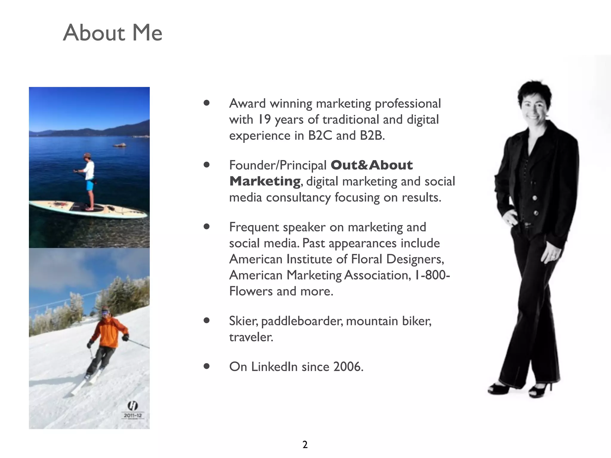 About Me
•

Award winning marketing professional
with 19 years of traditional and digital
experience in B2C and B2B.

•

Founder/Principal Out&About
Marketing, digital marketing and social
media consultancy focusing on results.

•

Frequent speaker on marketing and
social media. Past appearances include
American Institute of Floral Designers,
American Marketing Association, 1-800Flowers and more.

•

Skier, paddleboarder, mountain biker,
traveler.

•

On LinkedIn since 2006.

2

 