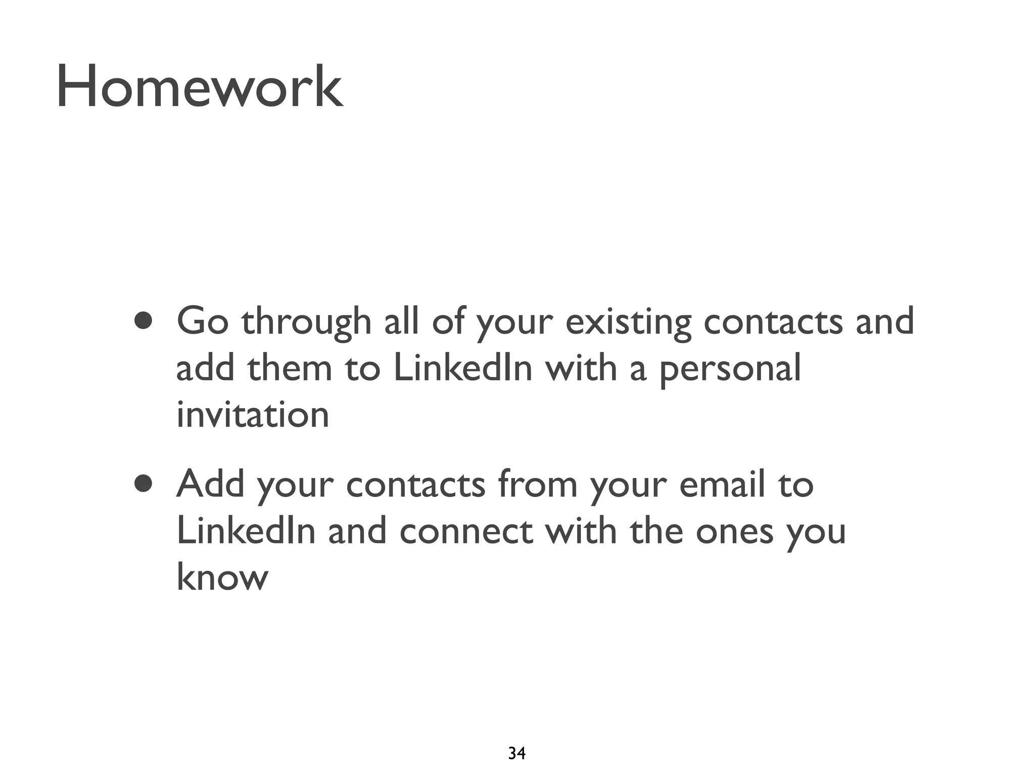 Homework

• Go through all of your existing contacts and
add them to LinkedIn with a personal
invitation

• Add your contacts from your email to

LinkedIn and connect with the ones you
know

34

 