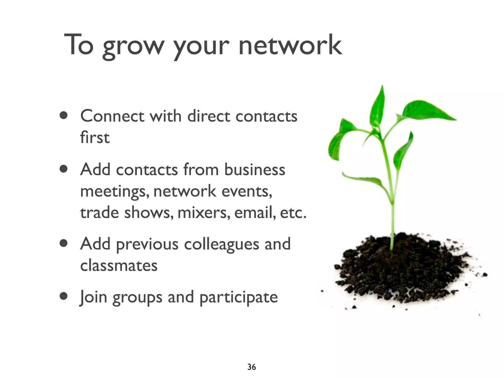 To grow your network

•

Connect with direct contacts
ﬁrst

•

Add contacts from business
meetings, network events,
trade shows, mixers, email, etc.

•

Add previous colleagues and
classmates

•

Join groups and participate

36

 