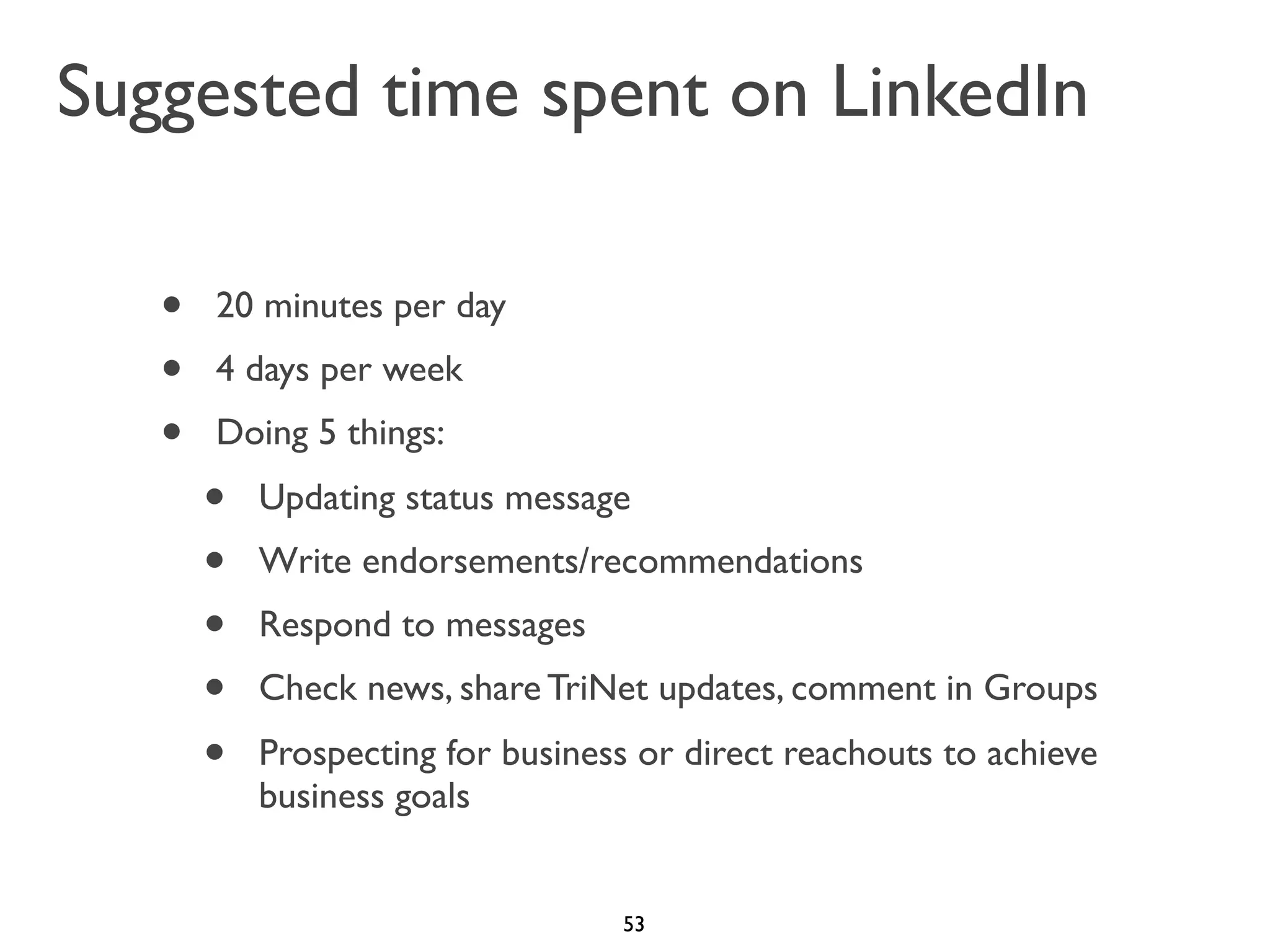 Suggested time spent on LinkedIn
•
•
•

20 minutes per day
4 days per week
Doing 5 things:

•
•
•
•
•

Updating status message
Write endorsements/recommendations
Respond to messages
Check news, share TriNet updates, comment in Groups
Prospecting for business or direct reachouts to achieve
business goals

53

 