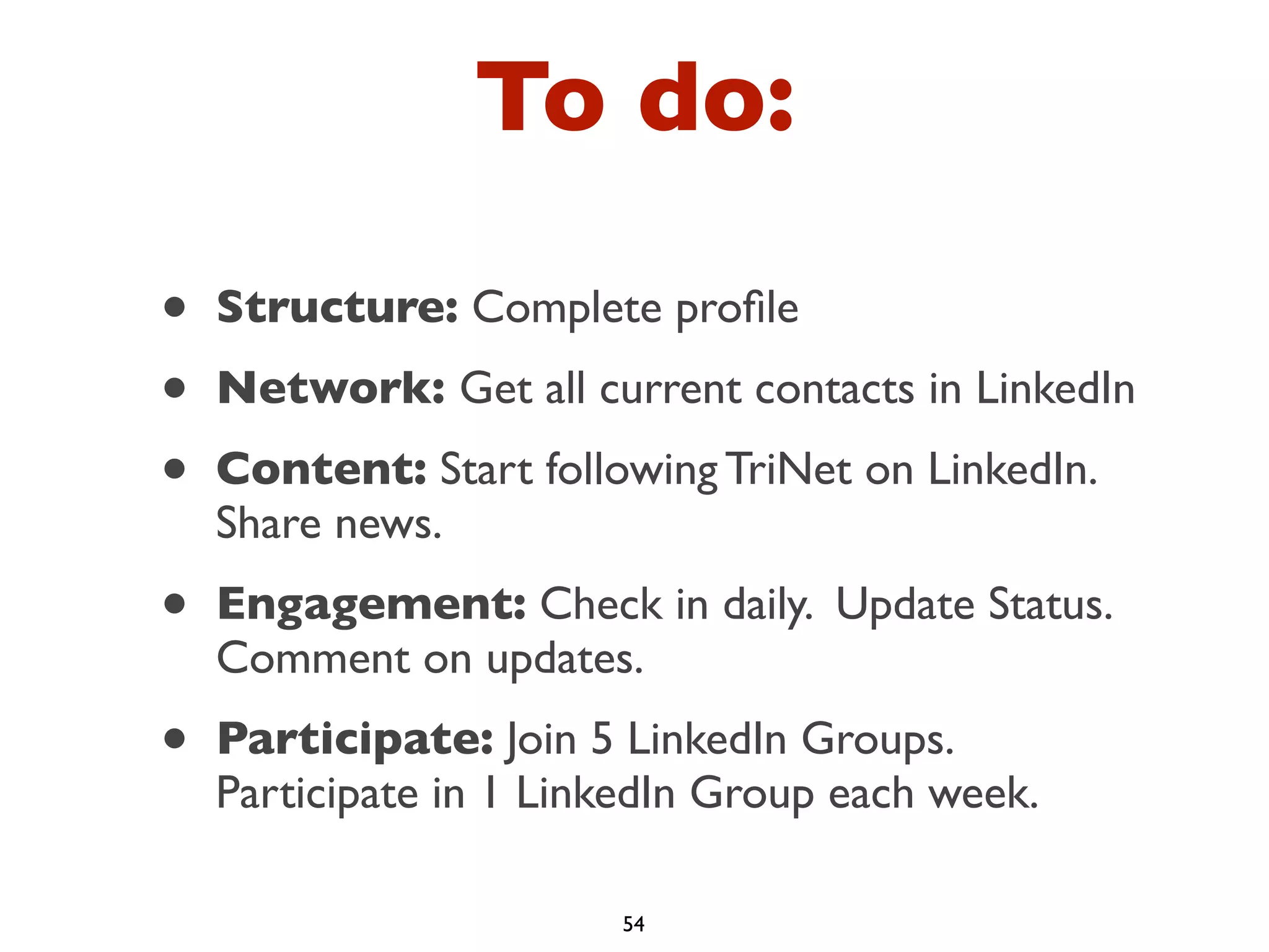 To do:
•
•
•

Structure: Complete proﬁle

•

Engagement: Check in daily. Update Status.
Comment on updates.

•

Participate: Join 5 LinkedIn Groups.
Participate in 1 LinkedIn Group each week.

Network: Get all current contacts in LinkedIn
Content: Start following TriNet on LinkedIn.
Share news.

54

 