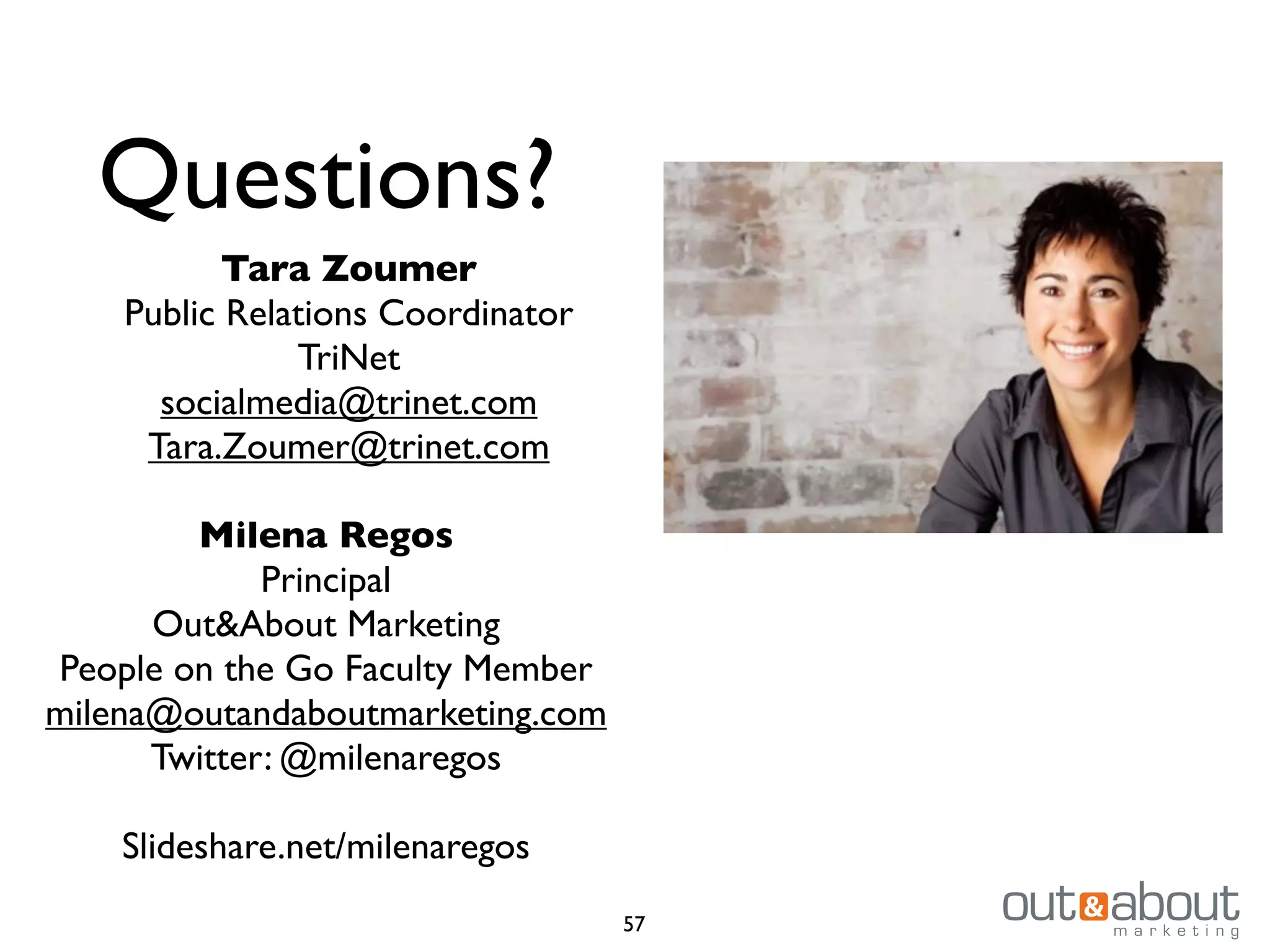 Questions?
Tara Zoumer
Public Relations Coordinator
TriNet
socialmedia@trinet.com
Tara.Zoumer@trinet.com
Milena Regos
Principal
Out&About Marketing
People on the Go Faculty Member
milena@outandaboutmarketing.com
Twitter: @milenaregos
Slideshare.net/milenaregos
57

 