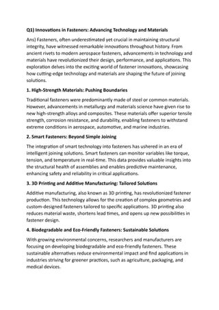 Q1) Innovations in Fasteners: Advancing Technology and Materials
Ans) Fasteners, often underestimated yet crucial in maintaining structural
integrity, have witnessed remarkable innovations throughout history. From
ancient rivets to modern aerospace fasteners, advancements in technology and
materials have revolutionized their design, performance, and applications. This
exploration delves into the exciting world of fastener innovations, showcasing
how cutting-edge technology and materials are shaping the future of joining
solutions.
1. High-Strength Materials: Pushing Boundaries
Traditional fasteners were predominantly made of steel or common materials.
However, advancements in metallurgy and materials science have given rise to
new high-strength alloys and composites. These materials offer superior tensile
strength, corrosion resistance, and durability, enabling fasteners to withstand
extreme conditions in aerospace, automotive, and marine industries.
2. Smart Fasteners: Beyond Simple Joining
The integration of smart technology into fasteners has ushered in an era of
intelligent joining solutions. Smart fasteners can monitor variables like torque,
tension, and temperature in real-time. This data provides valuable insights into
the structural health of assemblies and enables predictive maintenance,
enhancing safety and reliability in critical applications.
3. 3D Printing and Additive Manufacturing: Tailored Solutions
Additive manufacturing, also known as 3D printing, has revolutionized fastener
production. This technology allows for the creation of complex geometries and
custom-designed fasteners tailored to specific applications. 3D printing also
reduces material waste, shortens lead times, and opens up new possibilities in
fastener design.
4. Biodegradable and Eco-Friendly Fasteners: Sustainable Solutions
With growing environmental concerns, researchers and manufacturers are
focusing on developing biodegradable and eco-friendly fasteners. These
sustainable alternatives reduce environmental impact and find applications in
industries striving for greener practices, such as agriculture, packaging, and
medical devices.
 