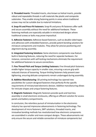 3. Threaded Inserts: Threaded inserts, also known as helical inserts, provide
robust and repeatable threads in soft materials like plastic and composite
substrates. They enable strong fastening points in areas where traditional
screws may not be suitable due to material limitations.
4. Snap-Fit and Press-Fit Fasteners: Snap-fit and press-fit fasteners offer swift
and secure assembly without the need for additional hardware. These
fastening methods are especially valuable in miniaturized designs where
traditional screws or bolts may prove impractical.
5. Adhesive Fasteners: Adhesive-based fasteners, such as double-sided tapes
and adhesives with embedded fasteners, provide potent bonding solutions for
miniature components and modules. They allow for precise positioning and
alignment during assembly.
6. Integrated Fastening Solutions: Some electronic components now feature
built-in fastening features, reducing the need for separate hardware. For
instance, connectors with self-locking mechanisms eliminate the requirement
for additional fasteners to secure connections.
7. Fine Thread Pitch and Torque Limiting Fasteners: Fine thread pitch fasteners
enable higher torque capacity in smaller sizes, ensuring a secure grip with
reduced chances of loosening. Torque-limiting fasteners help prevent over-
tightening, ensuring delicate components remain undamaged during assembly.
8. Additive Manufacturing: 3D printing technology has opened new
possibilities for custom-designed fasteners that perfectly fit the specific
requirements of miniaturized electronic devices. Additive manufacturing allows
for intricate shapes and unique fastening features.
9. Magnetic Fasteners: Magnetic fasteners provide quick and tool-less
assembly in small electronic enclosures, offering an efficient solution for access
panels and battery compartments.
In conclusion, the relentless pursuit of miniaturization in the electronics
industry has spurred impressive advancements in fastening technology. The
development of micro fasteners, SMT solutions, threaded inserts, and
innovative bonding methods has revolutionized how electronic components
are assembled in smaller and more compact designs. These advancements not
only ensure the secure and reliable connection of miniature components but
 