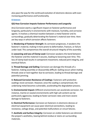 also pave the way for the continued evolution of electronic devices with ever-
increasing performance and functionality.
CS fasteners
Q3) How Corrosion Impacts Fastener Performance and Longevity
Ans) Corrosion exerts a significant impact on fastener performance and
longevity, particularly in environments with moisture, humidity, and corrosive
agents. It involves a chemical reaction between a metal fastener and its
surroundings, gradually deteriorating the fastener's material over time. Here
are key ways in which corrosion affects fasteners:
1. Weakening of Fastener Strength: As corrosion progresses, it weakens the
fastener's material, making it more prone to deformation, fracture, or failure
under load. This compromises the overall structural integrity of the assembly.
2. Loosening and Loss of Clamp Load: Corrosion weakens the bond between
the fastener and the material it secures, leading to loosening over time. This
loss of clamp load results in component movement, reduced joint integrity, and
eventual failure.
3. Thread Damage and Galling: Corrosion can damage the threads of a
fastener, making assembly or disassembly difficult. Galling occurs when mating
threads seize or lock together due to corrosion, leading to thread damage and
potential jamming.
4. Reduced Corrosion Resistance of Coatings: Fasteners with protective
coatings resist corrosion. However, once the coating is compromised, the
underlying metal becomes vulnerable, accelerating the degradation process.
5. Environmental Impact: Different environments can accelerate corrosion. For
instance, marine or coastal environments with high salt content can be
particularly aggressive, leading to faster corrosion rates and more severe
damage to fasteners.
6. Electrical Performance: Corrosion on fasteners in electronic devices or
electrical equipment can cause poor electrical connections, leading to
resistance, voltage drops, and potential malfunctions or circuit failures.
7. Aesthetic and Surface Integrity: Corrosion on visible fasteners can diminish
the project's aesthetics, leaving behind residue or stains on surrounding
materials.
 
