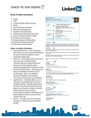  


Basic	
  Profile	
  Attributes	
  
	
  
1. Name	
  
2. Title	
  
3. Location	
  (Major	
  Metro	
  Areas)	
  
4. Photo	
  
5. Current	
  &	
  Past	
  Positions	
  
6. Education	
  Background	
  
7. Number	
  of	
  Connections	
  
8. Websites	
  (Corporate	
  &	
  Personal)	
  
9. Link	
  to	
  Public	
  LinkedIn	
  Profile	
  
10. Professional	
  Summary	
  
11. Summarization	
  of	
  Specialties	
  
12. Professional	
  History	
  Detail	
  
13. Education	
  History	
  Detail	
  
	
  
Other	
  Available	
  Attributes	
  
• Recommendations	
  –	
  Your	
  colleagues	
  
     and	
  clients	
  can	
  write	
  recommendations	
  
     for	
  your	
  work	
  that	
  appear	
  on	
  your	
  
     LinkedIn	
  profile	
  page.	
  	
  	
  	
  
• Interests	
  –	
  Individuals	
  can	
  list	
  personal	
  
     interests	
  (e.g.	
  reading,	
  hiking,	
  
     volunteering,	
  etc.)	
  and	
  professional	
  
     interests	
  (e.g.	
  job	
  opportunities,	
  
     speaking	
  assignments,	
  freelance	
  work).	
  	
  
• Groups	
  &	
  Associations	
  –	
  The	
  groups	
  you	
  
     join	
  on	
  LinkedIn	
  are	
  listed	
  on	
  your	
  
     profile	
  page.	
  	
  These	
  are	
  added	
  to	
  
     provide	
  credibility	
  and	
  facilitate	
  
     connections	
  between	
  group	
  members.	
  
• Applications	
  –	
  LinkedIn	
  allows	
  you	
  to	
  
     include	
  several	
  applications	
  on	
  your	
  
     LinkedIn	
  profile.	
  	
  Sample	
  applications	
  
     include	
  a	
  list	
  of	
  latest	
  posts	
  from	
  your	
  
     blog,	
  a	
  list	
  of	
  books	
  recently	
  read	
  with	
  
     links	
  to	
  Amazon.com,	
  links	
  to	
  
     presentations	
  posted	
  to	
  SlideShare.net,	
  
     polls	
  and	
  poll	
  results,	
  your	
  personal	
  
     Twitter	
  feed,	
  etc.	
  
• Events	
  –	
  Provide	
  a	
  list	
  of	
  events	
  that	
  
     you	
  plan	
  to	
  attend	
  on	
  your	
  LinkedIn	
  
     profile.	
  	
  
	
  
                                                                                5	
  


       ©	
  2010	
  Teach	
  to	
  Fish	
  Digital,	
  LLC	
  
 