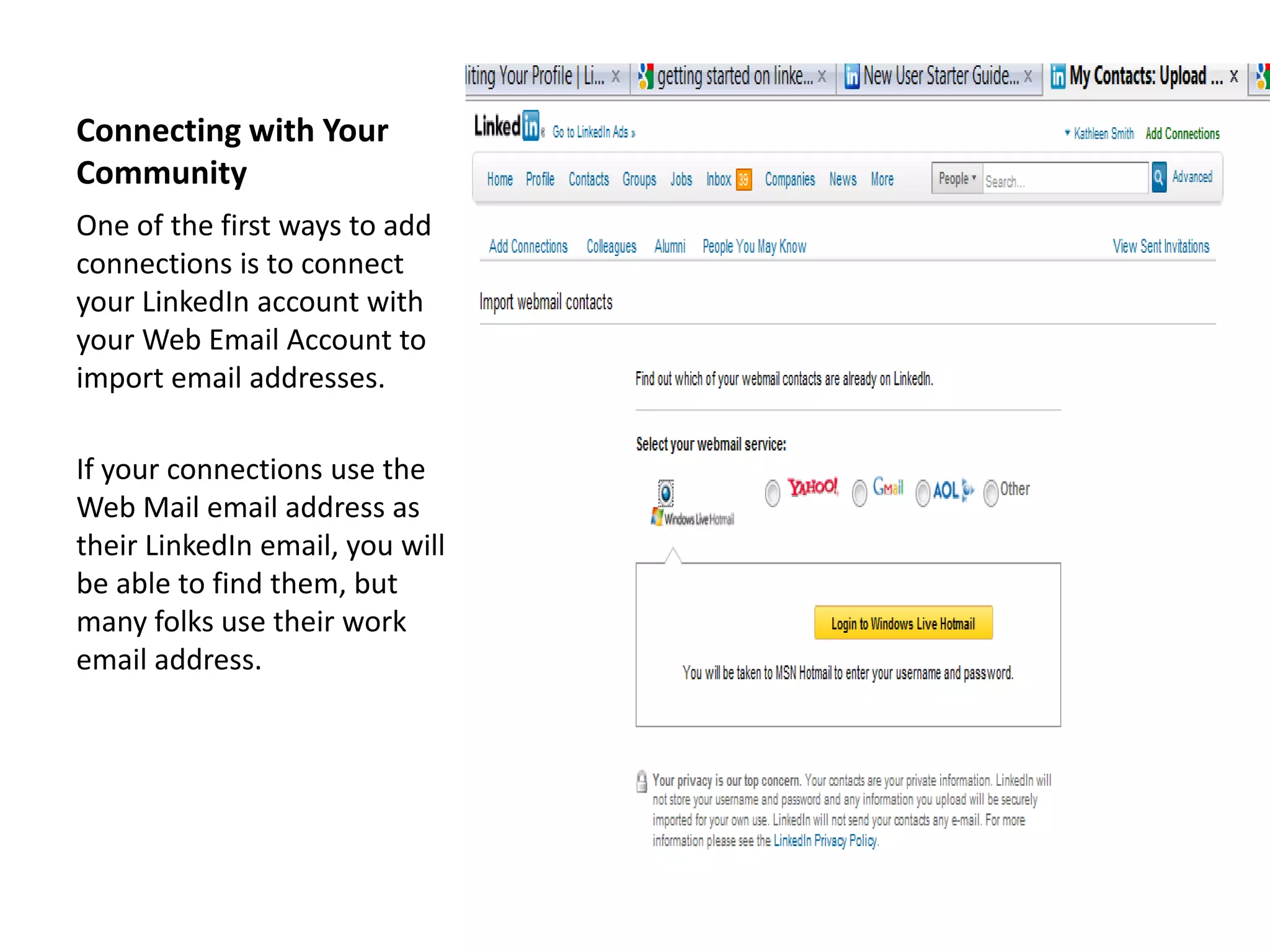 Connecting with Your
Community
One of the first ways to add
connections is to connect
your LinkedIn account with
your Web Email Account to
import email addresses.

If your connections use the
Web Mail email address as
their LinkedIn email, you will
be able to find them, but
many folks use their work
email address.
 
