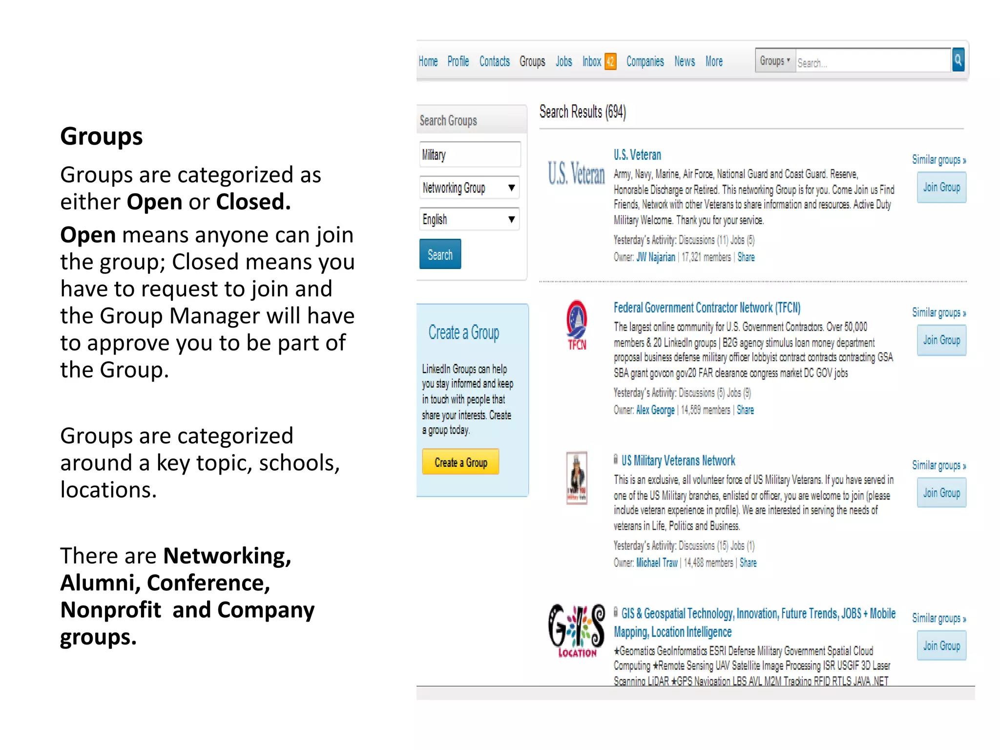 Groups
Groups are categorized as
either Open or Closed.
Open means anyone can join
the group; Closed means you
have to request to join and
the Group Manager will have
to approve you to be part of
the Group.

Groups are categorized
around a key topic, schools,
locations.

There are Networking,
Alumni, Conference,
Nonprofit and Company
groups.
 