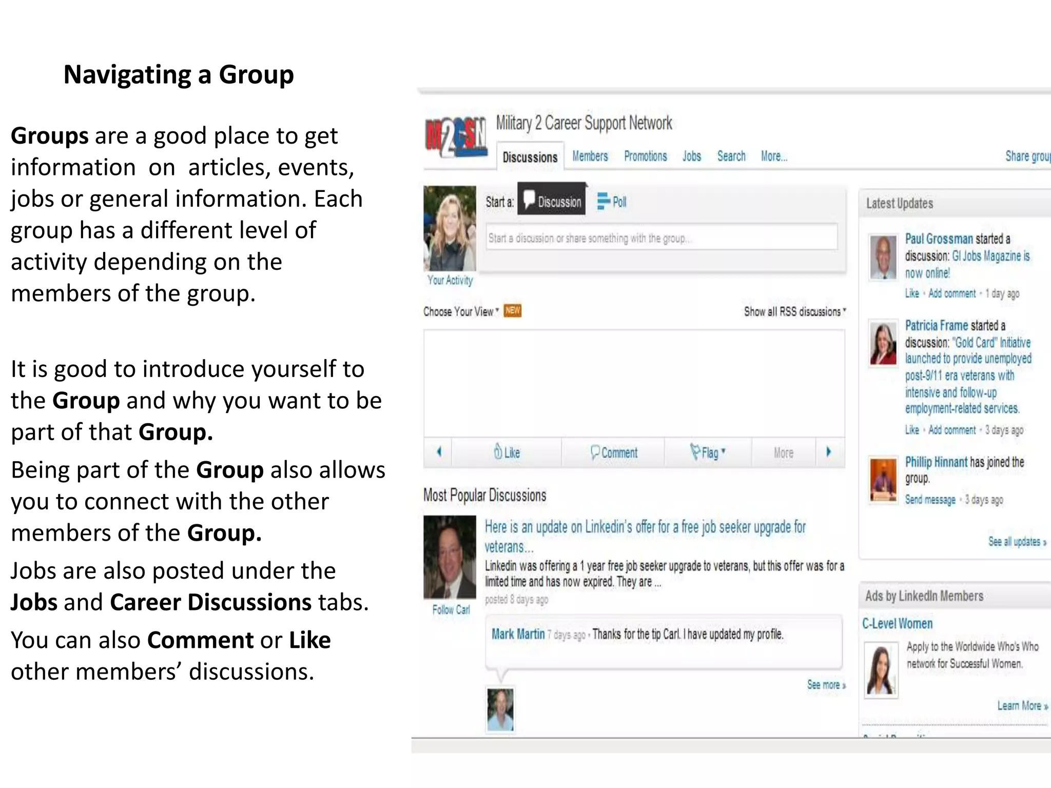 Navigating a Group

Groups are a good place to get
information on articles, events,
jobs or general information. Each
group has a different level of
activity depending on the
members of the group.

It is good to introduce yourself to
the Group and why you want to be
part of that Group.
Being part of the Group also allows
you to connect with the other
members of the Group.
Jobs are also posted under the
Jobs and Career Discussions tabs.
You can also Comment or Like
other members’ discussions.
 