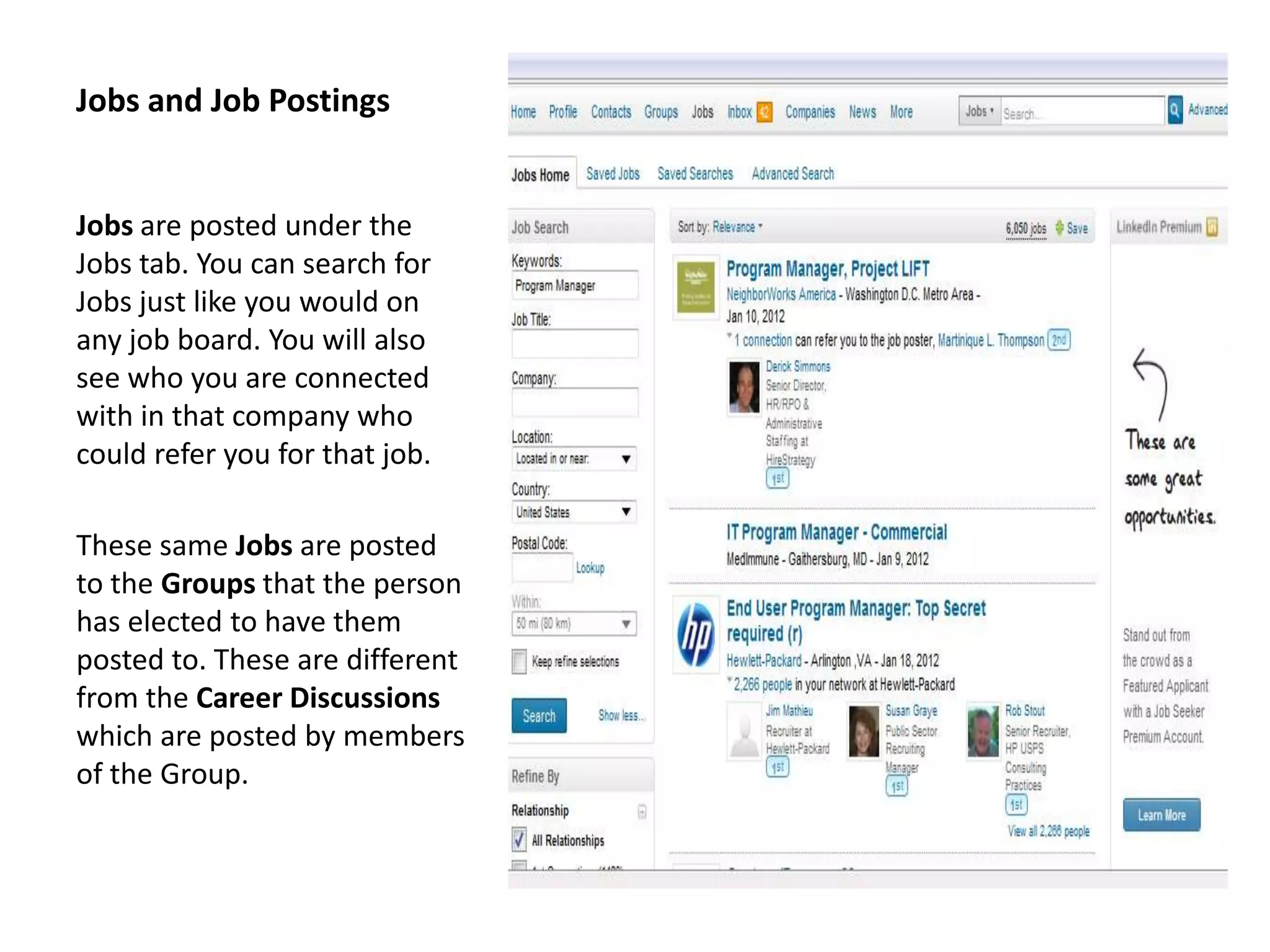 Jobs and Job Postings


Jobs are posted under the
Jobs tab. You can search for
Jobs just like you would on
any job board. You will also
see who you are connected
with in that company who
could refer you for that job.

These same Jobs are posted
to the Groups that the person
has elected to have them
posted to. These are different
from the Career Discussions
which are posted by members
of the Group.
 