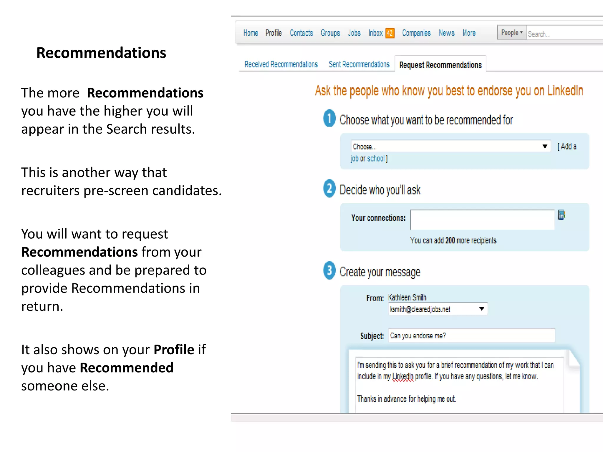 Recommendations

The more Recommendations
you have the higher you will
appear in the Search results.

This is another way that
recruiters pre-screen candidates.

You will want to request
Recommendations from your
colleagues and be prepared to
provide Recommendations in
return.

It also shows on your Profile if
you have Recommended
someone else.
 