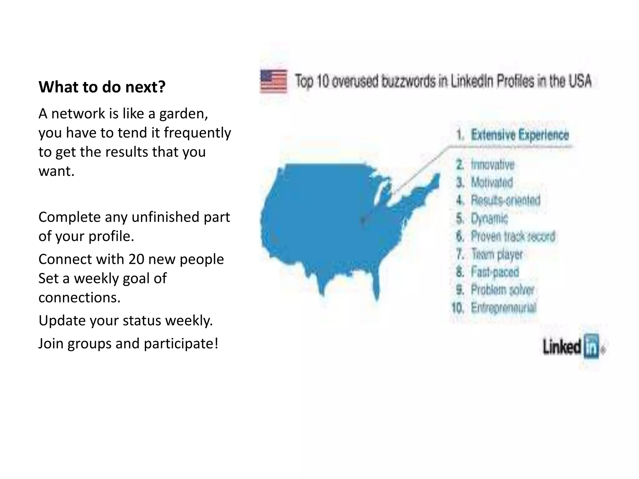 What to do next?
A network is like a garden,
you have to tend it frequently
to get the results that you
want.

Complete any unfinished part
of your profile.
Connect with 20 new people
Set a weekly goal of
connections.
Update your status weekly.
Join groups and participate!
 