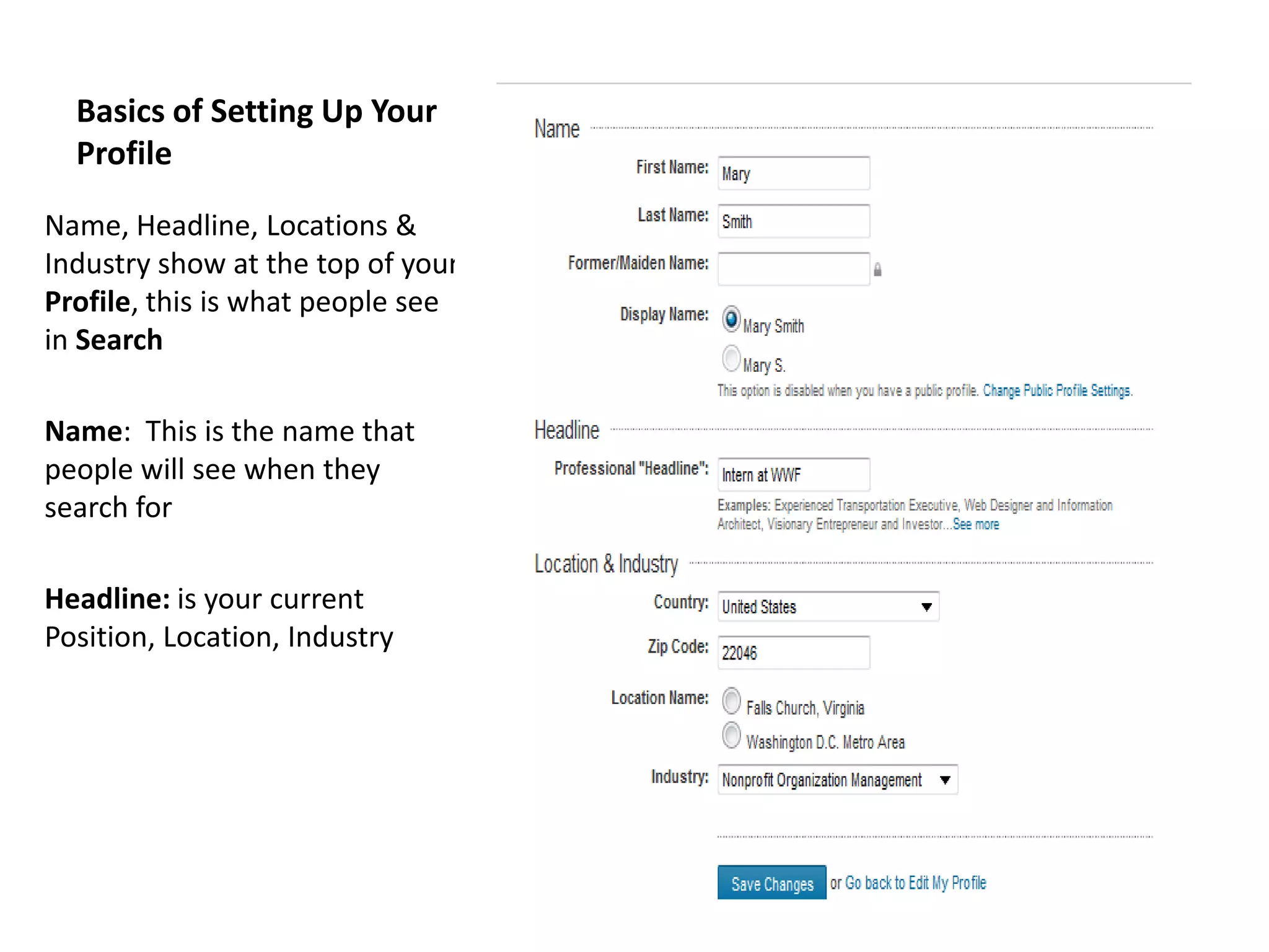 Basics of Setting Up Your
  Profile

Name, Headline, Locations &
Industry show at the top of your
Profile, this is what people see
in Search

Name: This is the name that
people will see when they
search for

Headline: is your current
Position, Location, Industry
 