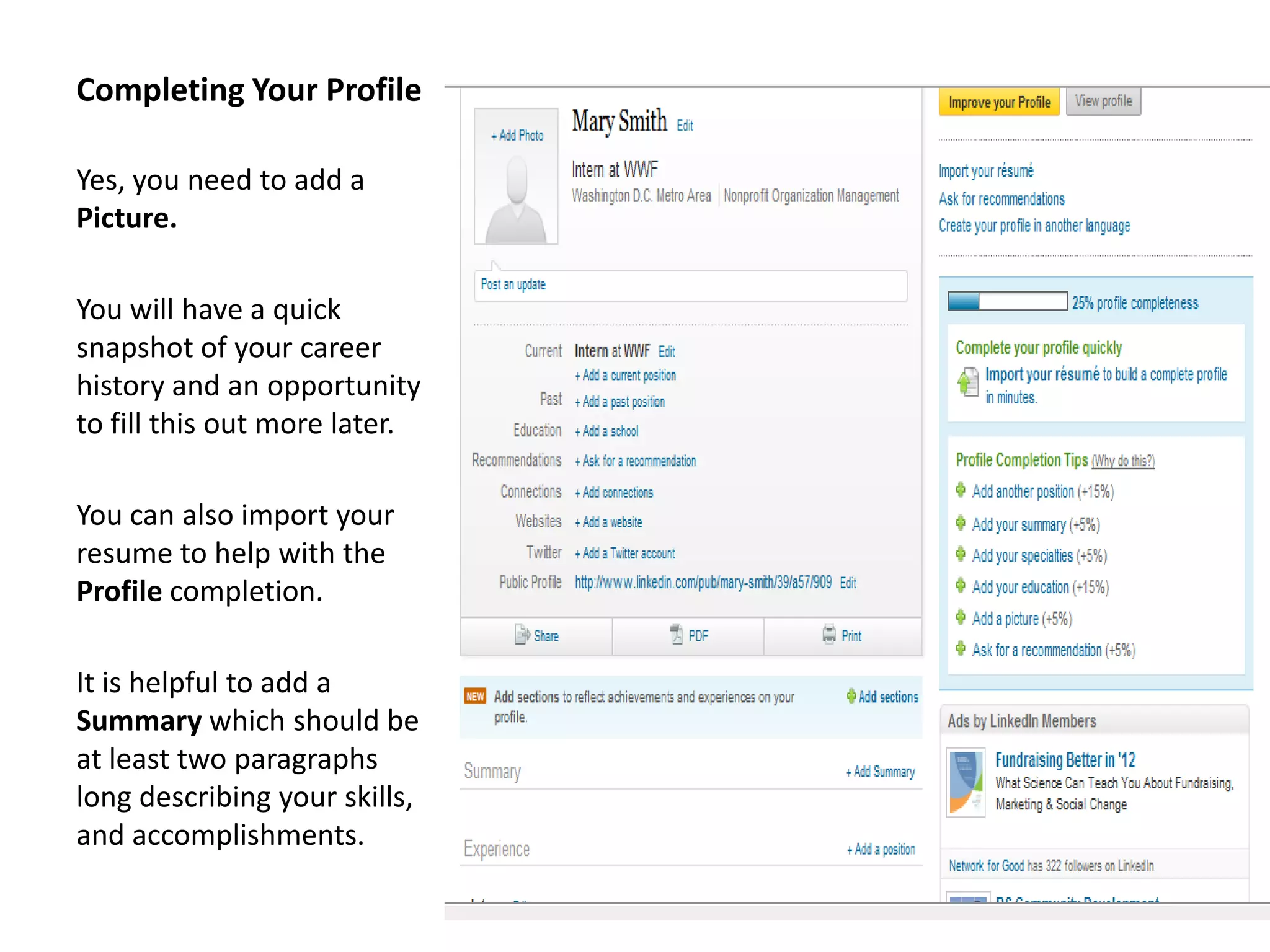 Completing Your Profile

Yes, you need to add a
Picture.

You will have a quick
snapshot of your career
history and an opportunity
to fill this out more later.

You can also import your
resume to help with the
Profile completion.

It is helpful to add a
Summary which should be
at least two paragraphs
long describing your skills,
and accomplishments.
 