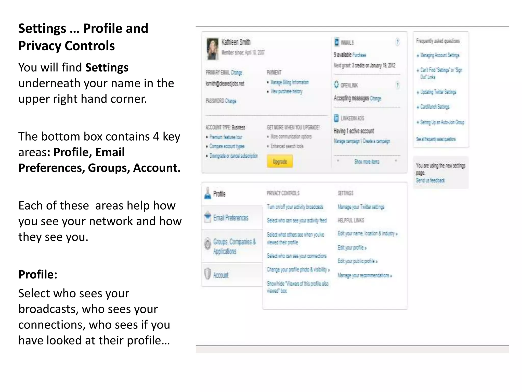 Settings … Profile and
Privacy Controls
You will find Settings
underneath your name in the
upper right hand corner.

The bottom box contains 4 key
areas: Profile, Email
Preferences, Groups, Account.

Each of these areas help how
you see your network and how
they see you.

Profile:
Select who sees your
broadcasts, who sees your
connections, who sees if you
have looked at their profile…
 