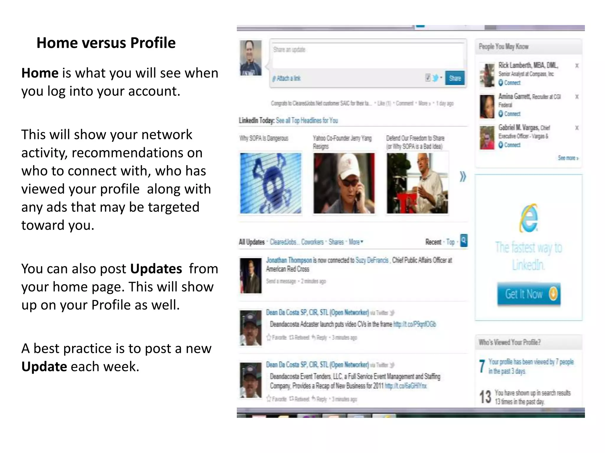 Home versus Profile
Home is what you will see when
you log into your account.

This will show your network
activity, recommendations on
who to connect with, who has
viewed your profile along with
any ads that may be targeted
toward you.

You can also post Updates from
your home page. This will show
up on your Profile as well.

A best practice is to post a new
Update each week.
 