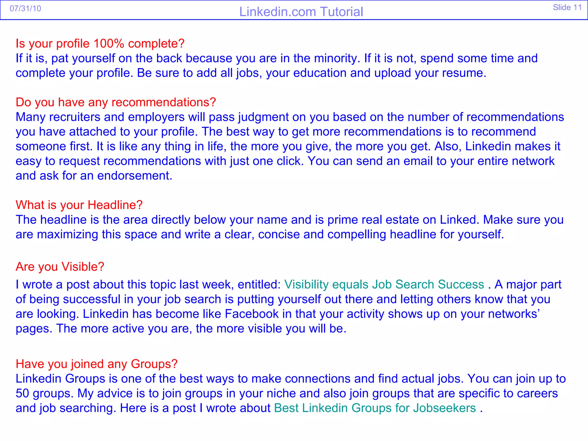 Is your profile 100% complete? If it is, pat yourself on the back because you are in the minority. If it is not, spend some time and complete your profile. Be sure to add all jobs, your education and upload your resume.  Do you have any recommendations? Many recruiters and employers will pass judgment on you based on the number of recommendations you have attached to your profile. The best way to get more recommendations is to recommend someone first. It is like any thing in life, the more you give, the more you get. Also, Linkedin makes it easy to request recommendations with just one click. You can send an email to your entire network and ask for an endorsement. What is your Headline? The headline is the area directly below your name and is prime real estate on Linked. Make sure you are maximizing this space and write a clear, concise and compelling headline for yourself.  Are you Visible? I wrote a post about this topic last week, entitled:  Visibility equals Job Search Success  . A major part of being successful in your job search is putting yourself out there and letting others know that you are looking. Linkedin has become like Facebook in that your activity shows up on your networks’ pages. The more active you are, the more visible you will be. Have you joined any Groups? Linkedin Groups is one of the best ways to make connections and find actual jobs. You can join up to 50 groups. My advice is to join groups in your niche and also join groups that are specific to careers and job searching. Here is a post I wrote about  Best  Linkedin  Groups for Jobseekers  . 