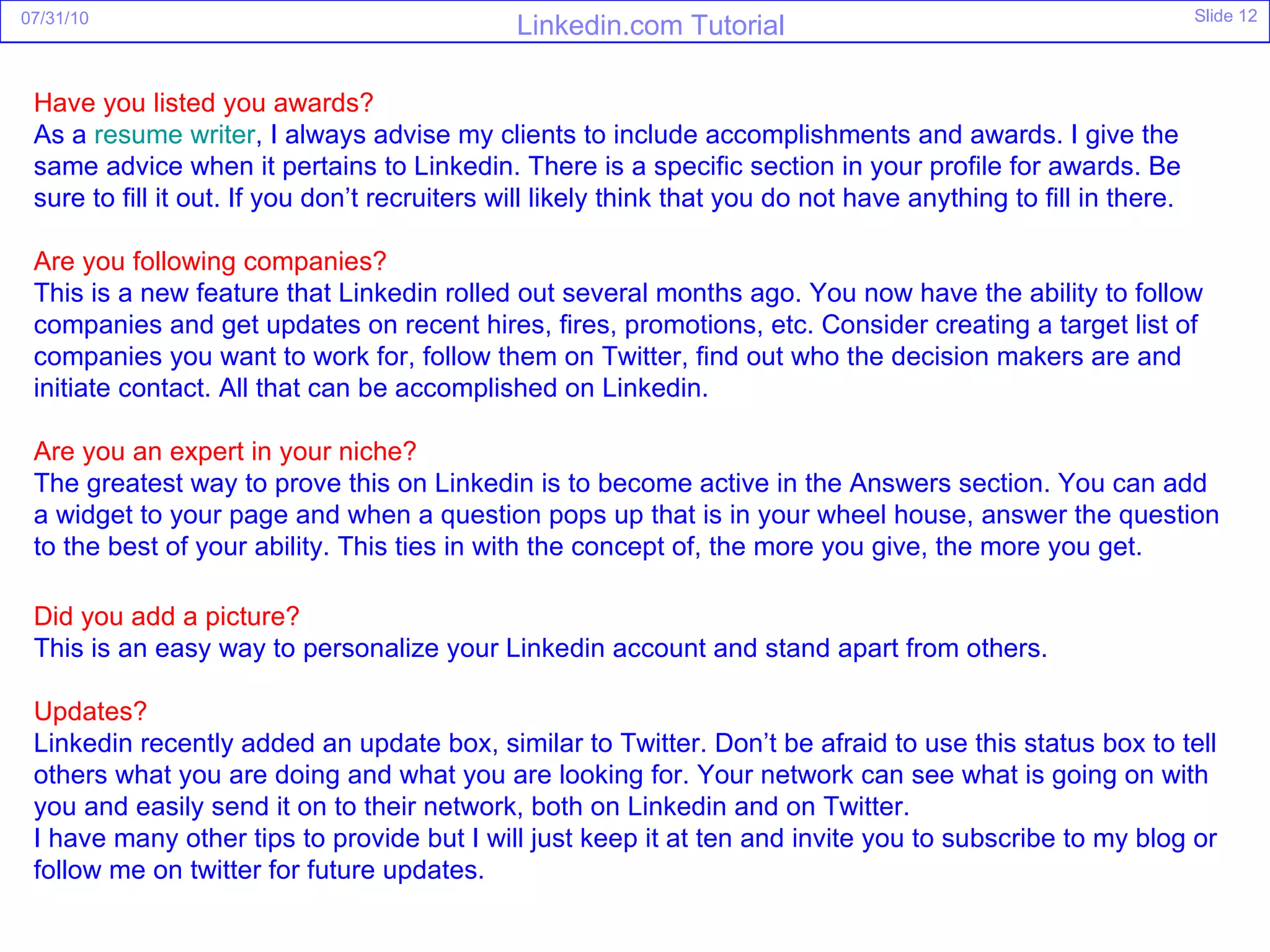 Have you listed you awards? As a  resume writer , I always advise my clients to include accomplishments and awards. I give the same advice when it pertains to Linkedin. There is a specific section in your profile for awards. Be sure to fill it out. If you don’t recruiters will likely think that you do not have anything to fill in there. Are you following companies? This is a new feature that Linkedin rolled out several months ago. You now have the ability to follow companies and get updates on recent hires, fires, promotions, etc. Consider creating a target list of companies you want to work for, follow them on Twitter, find out who the decision makers are and initiate contact. All that can be accomplished on Linkedin. Are you an expert in your niche? The greatest way to prove this on Linkedin is to become active in the Answers section. You can add a widget to your page and when a question pops up that is in your wheel house, answer the question to the best of your ability. This ties in with the concept of, the more you give, the more you get. Did you add a picture? This is an easy way to personalize your Linkedin account and stand apart from others. Updates? Linkedin recently added an update box, similar to Twitter. Don’t be afraid to use this status box to tell others what you are doing and what you are looking for. Your network can see what is going on with you and easily send it on to their network, both on Linkedin and on Twitter. I have many other tips to provide but I will just keep it at ten and invite you to subscribe to my blog or follow me on twitter for future updates. 